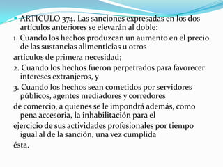 ARTICULO 374. Las sanciones expresadas en los dos
   artículos anteriores se elevarán al doble:
1. Cuando los hechos produzcan un aumento en el precio
   de las sustancias alimenticias u otros
artículos de primera necesidad;
2. Cuando los hechos fueron perpetrados para favorecer
   intereses extranjeros, y
3. Cuando los hechos sean cometidos por servidores
   públicos, agentes mediadores y corredores
de comercio, a quienes se le impondrá además, como
   pena accesoria, la inhabilitación para el
ejercicio de sus actividades profesionales por tiempo
   igual al de la sanción, una vez cumplida
ésta.
 