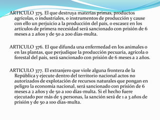 ARTICULO 375. El que destruya materias primas, productos
  agrícolas, o industriales, o instrumentos de producción y cause
  con ello un perjuicio a la producción del país, o escasez en los
  artículos de primera necesidad será sancionado con prisión de 6
  meses a 2 años y de 50 a 200 días-multa.

ARTICULO 376. El que difunda una enfermedad en los animales o
  en las plantas, que perjudique la producción pecuaria, agrícola o
  forestal del país, será sancionado con prisión de 6 meses a 2 años.

ARTICULO 377. El extranjero que viole alguna frontera de la
  República y ejecute dentro del territorio nacional actos no
  autorizados de explotación de recursos naturales que pongan en
  peligro la economía nacional, será sancionado con prisión de 6
  meses a 2 años y de 50 a 100 días-multa. Si el hecho fuere
  ejecutado por más de 5 personas, la sanción será de 1 a 3 años de
  prisión y de 50 a 100 días-multa.
 