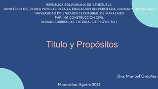 Titulo y Propósitos
REPÚBLICA BOLIVARIANA DE VENEZUELA
MINISTERIO DEL PODER POPULAR PARA LA EDUCACIÓN UNIVERSITARIA, CIENCIA Y TECNOLOGÍA
UNIVERSIDAD POLITÉCNICA TERRITORIAL DE MARACAIBO
PNF. ING CONSTRUCCIÓN CIVIL
UNIDAD CURRICULAR: TUTORIAL DE PROYECTO I
Dra. Maribel Ordoñez
Maracaibo, Agosto 2021
 