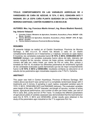 TITULO: COMPORTAMIENTO EN LAS VARIABLES AGRÍCOLAS DE 4
VARIEDADES DE CAÑA DE AZÚCAR, B 7274, C 8612, CENICAÑA 8472 Y
RAGNAR, EN LA CEPA CAÑA PLANTA QUEDADA EN LA PROVINCIA DE
MORONA SANTIAGO, CANTÓN HUAMBOYA A 900 M.S.N.M.


AUTORES: Msc. Ing. Francisco Martin Armas1, Ing. Álvaro Bladimir Ramón2,
Ing. Antonio Velazco3
   1-   Consultor Cubano. Ministerio de Agricultura, Ganadería, Acuacultura y Pesca. MAGAP –CZ6.
        Macas – Ecuador.
   2-   Técnico Ministerio de Agricultura, Ganadería, Acuacultura y Pesca. MAGAP –DPA. M. Sgto.
        Macas – Ecuador.
   3-   Técnico Gobierno Autónomo Provincial de Morona Santiago.


RESUMEN
El presente trabajo se realizó en el Cantón Huamboya, Provincia de Morona
Santiago, a 900 m.s.n.m. El mismo fue llevado a cabo en un diseño
completamente aleatorio con 4 tratamientos y 3 réplicas, tomando en cada réplica
6 muestras, las variedades evaluadas fueron B 7274, C 8612, CENICAÑA 8472 Y
RAGNAR (testigo). Las variables evaluadas fueron altura del tallo, diámetro del
canuto, longitud de los canutos, número de hojas activas, rendimiento agrícola,
número del tallo por metro lineal, por ciento de Pol en caña, Brix, pureza y
tonelada de Pol/ ha. Al analizar los diferentes parámetros de rendimiento agrícola
de las variedades evaluadas quedó demostrado que las de mejor comportamiento
fueron la B 7274, C 8612 y CENICAÑA; resultados similares se obtuvieron en el
estudio de los parámetros agro industriales respecto a las T Pol % Caña/ha.

ABSTRACT

This paper was held in Canton Huamboya, Province of Morona Santiago, 900
meters above sea level It was carried out in a completely randomized design with 4
treatments and 3 mirrors, 6 sampling in each replica, evaluated varieties were B
7274, C 8612, CENICAÑA 8472 and RAGNAR (witness). The evaluated variables
were height of the stem, SPLIFF diameter, and length of canutos, number of active
leaves, agricultural performance, and number of stem per linear meter, per cent of
Pol in cane, Brix, purity and ton of Pol / have. To analyze the different parameters
of agricultural yields of varieties assessed was demonstrated that the best behavior
were the B 7274, C 8612 and CENICAÑA; similar results were obtained in the
study of the parameters agro industrial on the T % sugarcane Pol / ha.




        1
 