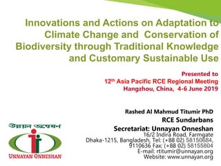 Rashed Al Mahmud Titumir PhD
RCE Sundarbans
Secretariat: Unnayan Onneshan
16/2 Indira Road, Farmgate
Dhaka-1215, Bangladesh, Tel: (+88 02) 58150684,
9110636 Fax: (+88 02) 58155804
E-mail: rtitumir@unnayan.org
Website: www.unnayan.org
Innovations and Actions on Adaptation to
Climate Change and Conservation of
Biodiversity through Traditional Knowledge
and Customary Sustainable Use
Presented to
12th Asia Pacific RCE Regional Meeting
Hangzhou, China, 4-6 June 2019
 
