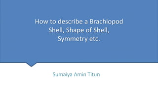How to describe a Brachiopod
Shell, Shape of Shell,
Symmetry etc.
Sumaiya Amin Titun
 