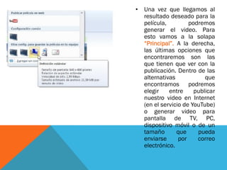 • Una vez que llegamos al
resultado deseado para la
película, podremos
generar el video. Para
esto vamos a la solapa
“Principal”. A la derecha,
las últimas opciones que
encontraremos son las
que tienen que ver con la
publicación. Dentro de las
alternativas que
encontramos podremos
elegir entre publicar
nuestro video en Internet
(en el servicio de YouTube)
o generar video para
pantalla de TV, PC,
dispositivo móvil o de un
tamaño que pueda
enviarse por correo
electrónico.
 