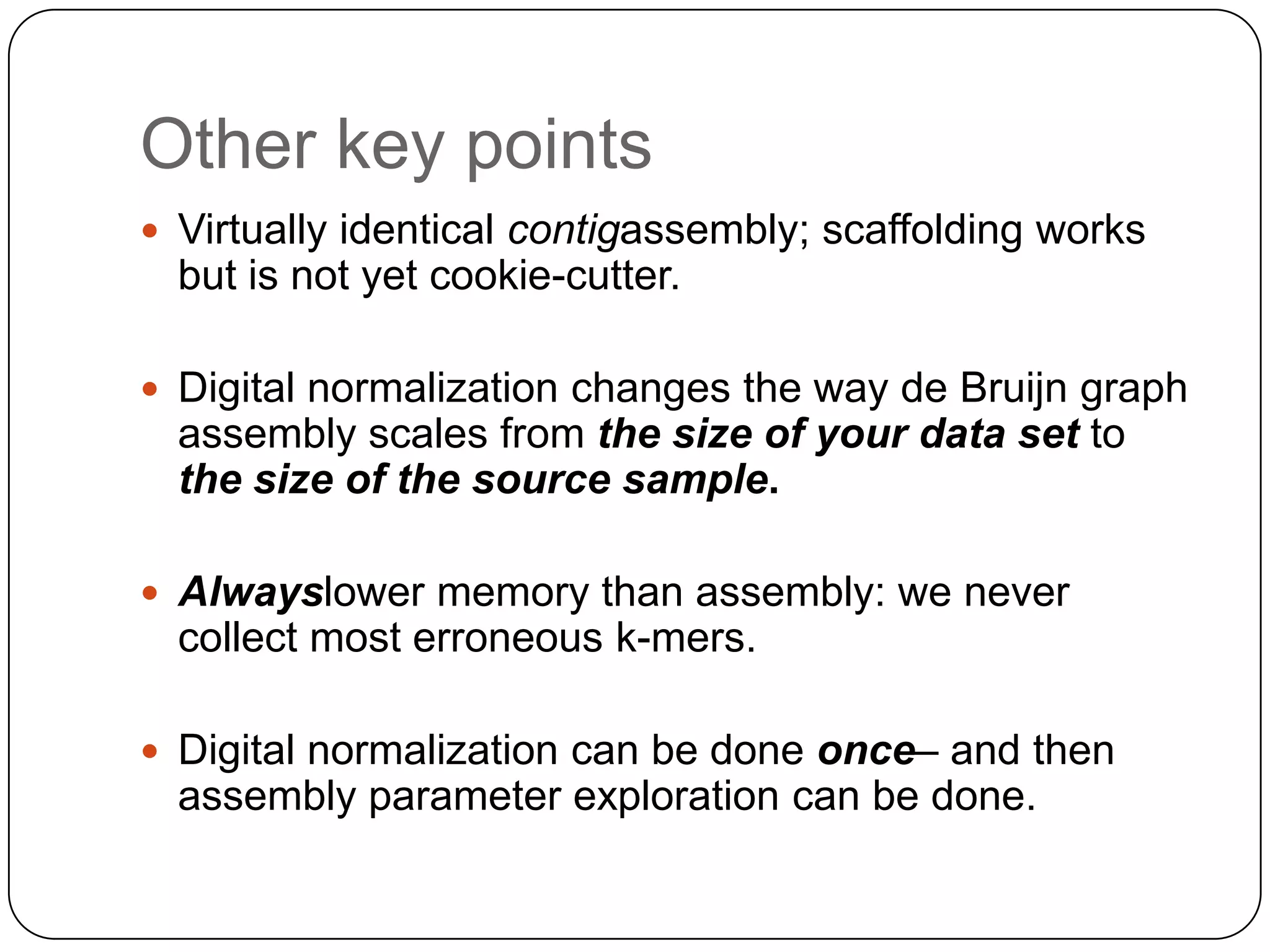 Other key points
 Virtually identical contigassembly; scaffolding works
  but is not yet cookie-cutter.

 Digital normalization changes the way de Bruijn graph
  assembly scales from the size of your data set to
  the size of the source sample.

 Alwayslower memory than assembly: we never
  collect most erroneous k-mers.

 Digital normalization can be done once– and then
  assembly parameter exploration can be done.
 