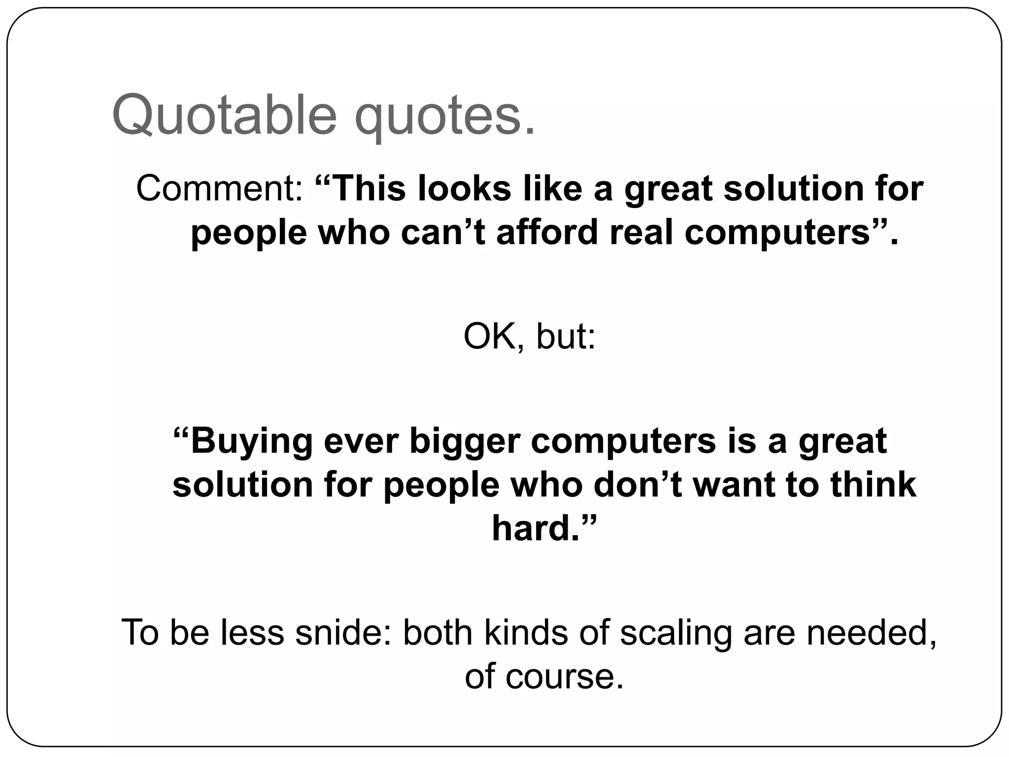 Quotable quotes.
Comment: “This looks like a great solution for
  people who can’t afford real computers”.

                     OK, but:

   “Buying ever bigger computers is a great
   solution for people who don’t want to think
                      hard.”

To be less snide: both kinds of scaling are needed,
                      of course.
 