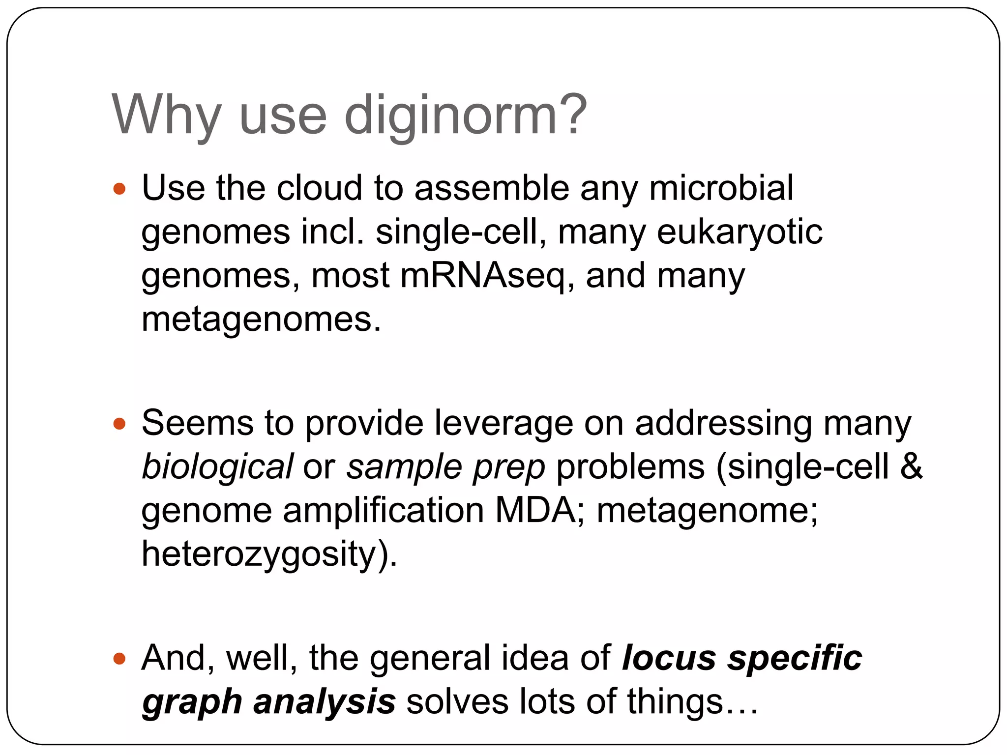 Why use diginorm?
 Use the cloud to assemble any microbial
 genomes incl. single-cell, many eukaryotic
 genomes, most mRNAseq, and many
 metagenomes.

 Seems to provide leverage on addressing many
 biological or sample prep problems (single-cell &
 genome amplification MDA; metagenome;
 heterozygosity).

 And, well, the general idea of locus specific
 graph analysis solves lots of things…
 