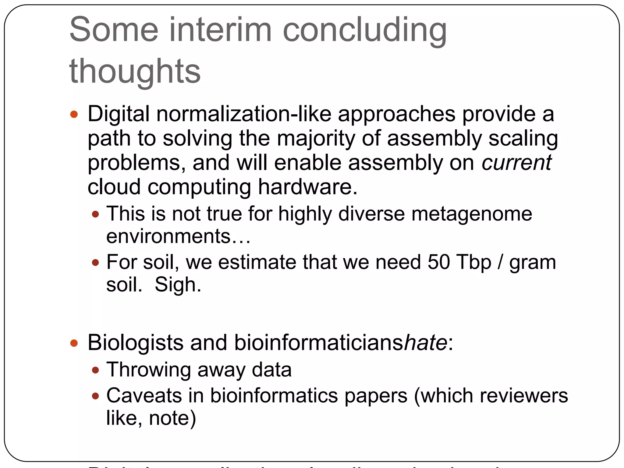 Some interim concluding
thoughts
 Digital normalization-like approaches provide a
 path to solving the majority of assembly scaling
 problems, and will enable assembly on current
 cloud computing hardware.
   This is not true for highly diverse metagenome
    environments…
   For soil, we estimate that we need 50 Tbp / gram
    soil. Sigh.

 Biologists and bioinformaticianshate:
   Throwing away data
   Caveats in bioinformatics papers (which reviewers
   like, note)
 