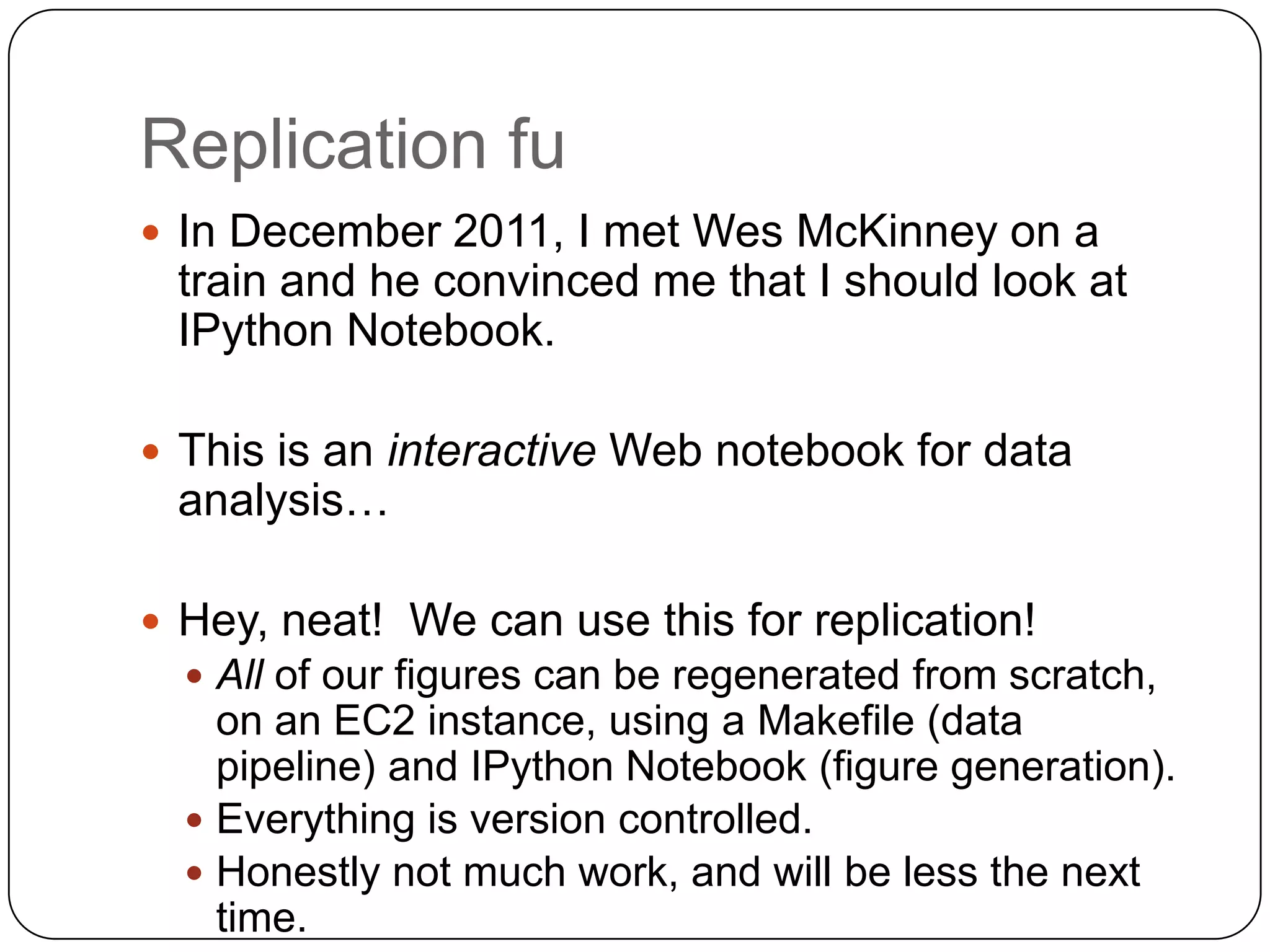 Replication fu
 In December 2011, I met Wes McKinney on a
 train and he convinced me that I should look at
 IPython Notebook.

 This is an interactive Web notebook for data
 analysis…

 Hey, neat! We can use this for replication!
   All of our figures can be regenerated from scratch,
    on an EC2 instance, using a Makefile (data
    pipeline) and IPython Notebook (figure generation).
   Everything is version controlled.
   Honestly not much work, and will be less the next
    time.
 