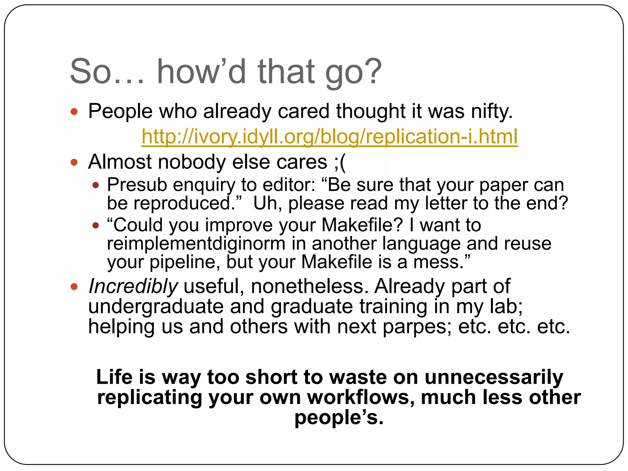 So… how‟d that go?
 People who already cared thought it was nifty.
       http://ivory.idyll.org/blog/replication-i.html
 Almost nobody else cares ;(
   Presub enquiry to editor: “Be sure that your paper can
    be reproduced.” Uh, please read my letter to the end?
   “Could you improve your Makefile? I want to
    reimplementdiginorm in another language and reuse
    your pipeline, but your Makefile is a mess.”
 Incredibly useful, nonetheless. Already part of
  undergraduate and graduate training in my lab;
  helping us and others with next parpes; etc. etc. etc.

   Life is way too short to waste on unnecessarily
   replicating your own workflows, much less other
                       people’s.
 