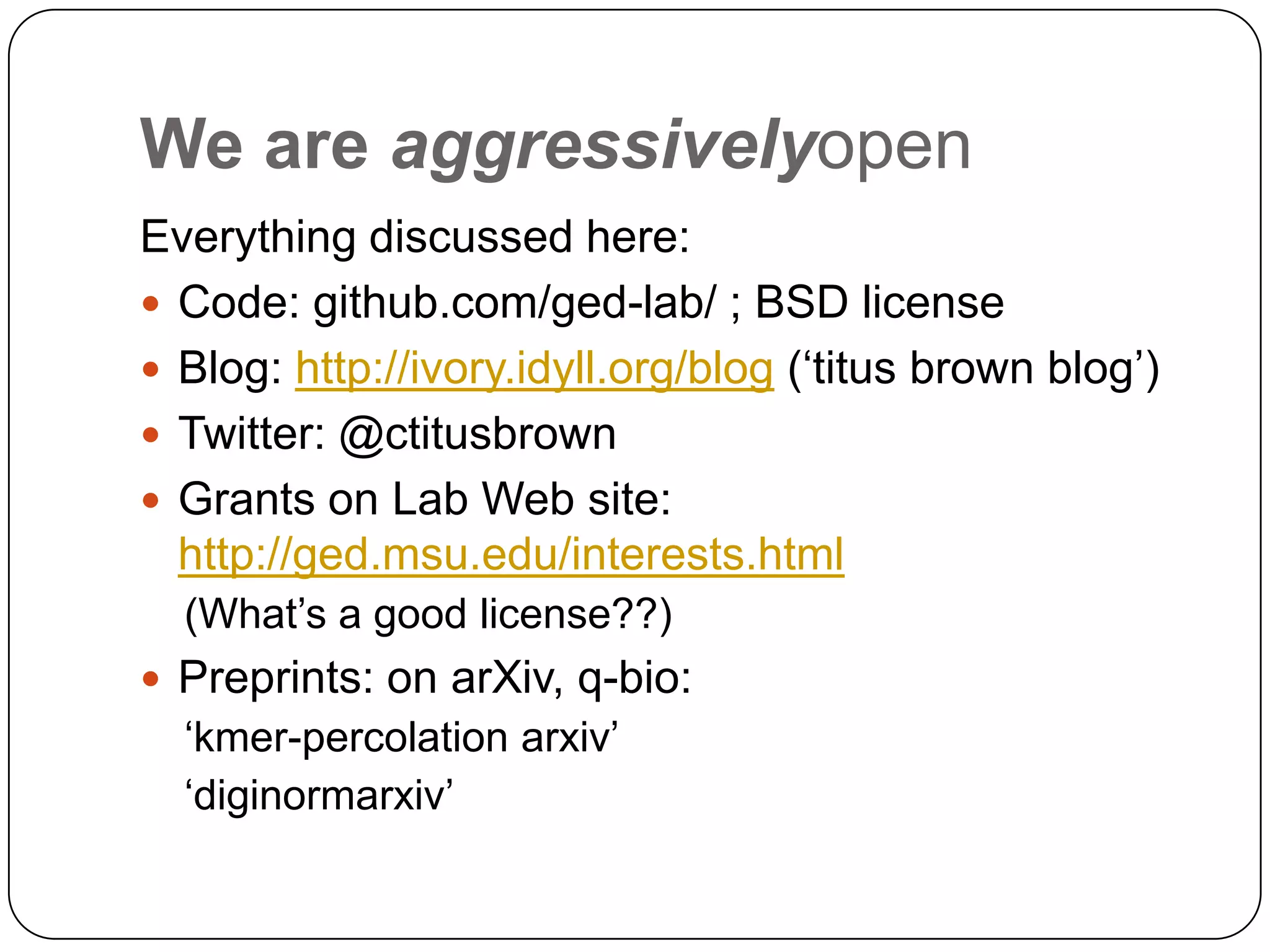 We are aggressivelyopen
Everything discussed here:
 Code: github.com/ged-lab/ ; BSD license
 Blog: http://ivory.idyll.org/blog („titus brown blog‟)
 Twitter: @ctitusbrown
 Grants on Lab Web site:
  http://ged.msu.edu/interests.html
  (What‟s a good license??)
 Preprints: on arXiv, q-bio:
  „kmer-percolation arxiv‟
  „diginormarxiv‟
 