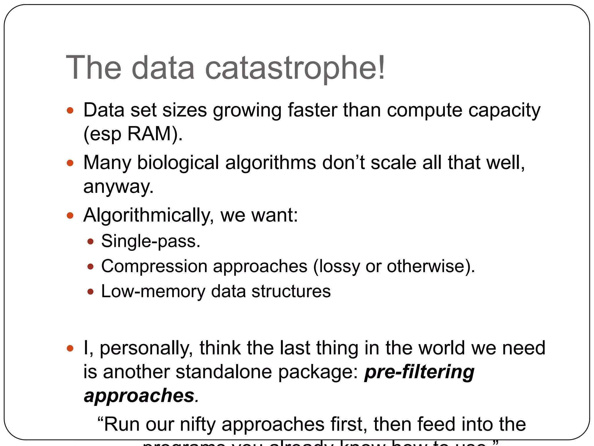 The data catastrophe!
 Data set sizes growing faster than compute capacity
  (esp RAM).
 Many biological algorithms don‟t scale all that well,
  anyway.
 Algorithmically, we want:
   Single-pass.
   Compression approaches (lossy or otherwise).
   Low-memory data structures


 I, personally, think the last thing in the world we need
  is another standalone package: pre-filtering
  approaches.
    “Run our nifty approaches first, then feed into the
 