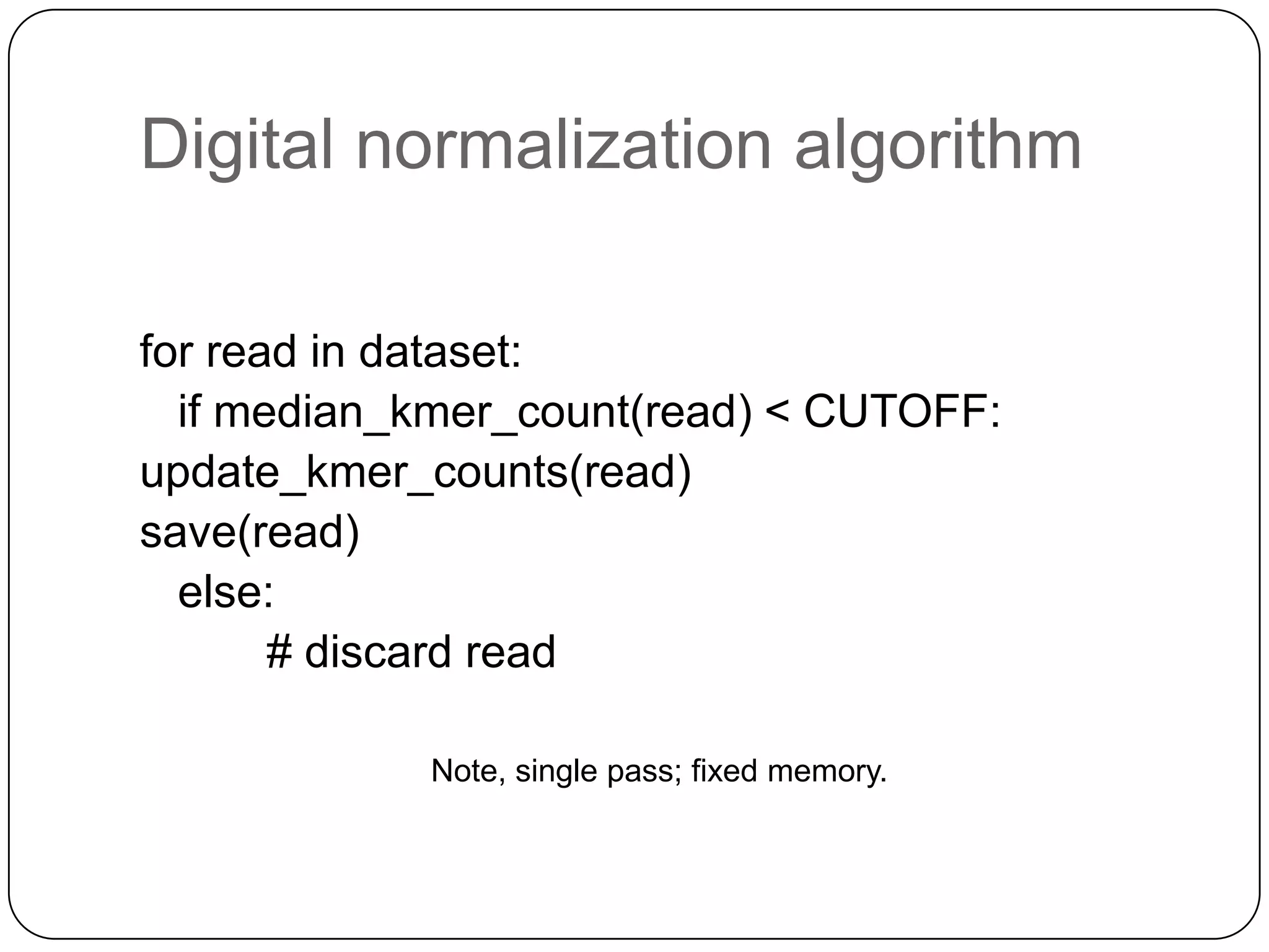 Digital normalization algorithm

for read in dataset:
  if median_kmer_count(read) < CUTOFF:
update_kmer_counts(read)
save(read)
  else:
       # discard read

            Note, single pass; fixed memory.
 