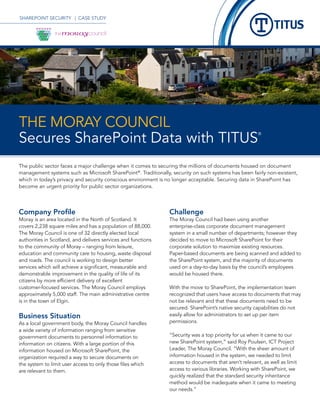 SHAREPOINT SECURITY | CASE STUDY




THE MORAY COUNCIL
Secures SharePoint Data with TITUS
                                                                                                        ®




The public sector faces a major challenge when it comes to securing the millions of documents housed on document
management systems such as Microsoft SharePoint®. Traditionally, security on such systems has been fairly non-existent,
which in today’s privacy and security conscious environment is no longer acceptable. Securing data in SharePoint has
become an urgent priority for public sector organizations.




Company Profile                                                 Challenge
Moray is an area located in the North of Scotland. It           The Moray Council had been using another
covers 2,238 square miles and has a population of 88,000.       enterprise-class corporate document management
The Moray Council is one of 32 directly elected local           system in a small number of departments; however they
authorities in Scotland, and delivers services and functions    decided to move to Microsoft SharePoint for their
to the community of Moray – ranging from leisure,               corporate solution to maximize existing resources.
education and community care to housing, waste disposal         Paper-based documents are being scanned and added to
and roads. The council is working to design better              the SharePoint system, and the majority of documents
services which will achieve a significant, measurable and       used on a day-to-day basis by the council’s employees
demonstrable improvement in the quality of life of its          would be housed there.
citizens by more efficient delivery of excellent
customer-focused services. The Moray Council employs            With the move to SharePoint, the implementation team
approximately 5,000 staff. The main administrative centre       recognized that users have access to documents that may
is in the town of Elgin.                                        not be relevant and that these documents need to be
                                                                secured. SharePoint’s native security capabilities do not
Business Situation                                              easily allow for administrators to set up per item
As a local government body, the Moray Council handles           permissions.
a wide variety of information ranging from sensitive
government documents to personnel information to                “Security was a top priority for us when it came to our
information on citizens. With a large portion of this           new SharePoint system,” said Roy Poulsen, ICT Project
information housed on Microsoft SharePoint, the                 Leader, The Moray Council. “With the sheer amount of
organization required a way to secure documents on              information housed in the system, we needed to limit
the system to limit user access to only those files which       access to documents that aren’t relevant, as well as limit
are relevant to them.                                           access to various libraries. Working with SharePoint, we
                                                                quickly realized that the standard security inheritance
                                                                method would be inadequate when it came to meeting
                                                                our needs.”
 