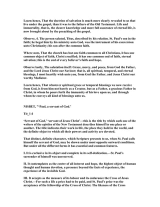 Learn hence, That the doctrine of salvation is much more clearly revealed to us that
live under the gospel, than it was to the fathers of the Old Testament. Life and
immortality, that is, the clearer knowledge and more full assurance of eternal life, is
now brought about by the preaching of the gospel.
Observe, 4. The person saluted, Titus, described by his relation. St. Paul's son in the
faith; he begat him by his ministry unto God, was the instrument of his conversion
unto Christianity; his son after the common faith.
Where note, That the church has but one faith common to all Christians, it has one
common object of faith, Christ crucified; it has one common end of faith, eternal
salvation; this is the end of every believer's faith and hope.
Observe lastly, The salutation itself: Grace, mercy, and peace, from God the Father,
and the Lord Jesus Christ our Saviour; that is, all spiritual, temporal, and eternal
blessings, I most heartily wish unto you, from God the Father, and Jesus Christ our
worthy Mediator.
Learn hence, That whatever spiritual grace or temporal blessings we now receive
from God, is from him not barely as a Creator, but as a Father, a gracious Father in
Christ, in whom he pours forth the immensity of his love upon us, and through
whom he conveys all kind of blessings unto us.
ISBET, "‘Paul, a servant of God.’
Tit_1:1
‘Servant of God,’ ‘servant of Jesus Christ’—this is the title by which each one of the
writers of the epistles of the ew Testament describes himself in one place or
another. The title indicates their work in life, the place they hold in the world, and
the definite object to which all their powers and activity are devoted.
That distinct, definite character, which Scripture presents to us, when St. Paul calls
himself the servant of God, may be shown under most opposite outward conditions.
But under all the different forms it has essential and common features.
I. It is exclusive in its object and complete in its self-dedication.—St. Paul’s
surrender of himself was unreserved.
II. It contemplates as the centre of all interest and hope, the highest object of human
thought and human devotion, a presence beyond the facts of experience, the
experience of the invisible God.
III. It accepts as the measure of its labour and its endurance the Cross of Jesus
Christ.—For such a life a price had to be paid, and St. Paul’s price was the
acceptance of the fellowship of the Cross of Christ. The likeness of the Cross
 