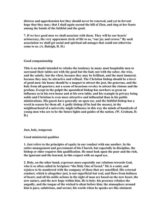 distress and apprehension lest they should never be renewed, and yet in fervent
hope that they may; that I shall again ascend the hill of Zion, and sing at her feasts
among the bands of the faithful and the good.
7. If we love good men we shall associate with them. They will be our hearts’
aristocracy, the very uppermost circle of life to us, “our joy and crown.” By such
association we shall get social and spiritual advantages that could not otherwise
come to us. (A. Raleigh, D. D.)
Good companionship
This is no doubt intended to rebuke the tendency in many most hospitable men to
surround their tables not with the good but the bad; not with the sober, the wise,
and the saintly, but the vilest, because they may be brilliant, and the most immoral,
because they may be attractive and refined. The Christian bishop should be a lover
of good men: his house should be a magnet to attract the just, the generous, and the
holy from all quarters; not a scene of luxurious revelry to attract the riotous and the
profane. Except in the pulpit the apostolical bishop has nowhere so great an
influence as in his own house and at his own table; and his example in privacy being
noble and Christian is even more attractive and influential than in his public
ministrations. His guests have generally an open ear, and the faithful bishop has a
word in season for them all. A godly bishop (if he had the means), in the
neighbourhood of a university might influence in this way the minds of hundreds of
young men who are to be the future lights and guides of the nation. (W. Graham, D.
D.)
Just, holy, temperate
Good ministerial qualities
1. Just refers to the principles of equity in our conduct with one another. In the
entire management and government of his Church, but especially in discipline, the
bishop or elder requires this qualification. He must look upon the poor and the rich,
the ignorant and the learned, in this respect with an equal eye.
2. Holy, on the other hand, expresses more especially our relations towards God,
who is so often called in Scripture “the Holy One of Israel.” He is a saint, and
rejoices to be numbered with the company of those that are sanctified. His external
conduct, which is altogether just, is not superficial but real, and flows from holiness
of heart; and all his noble actions in the sight of man are based on the new heart, the
new nature, and the new hope within him. He is holy: his presence rebukes the
ungodly, and the tongue of the wicked is silent before him; the atmosphere around
him is pure, salubrious, and serene; his words when he speaks are like ointment
 