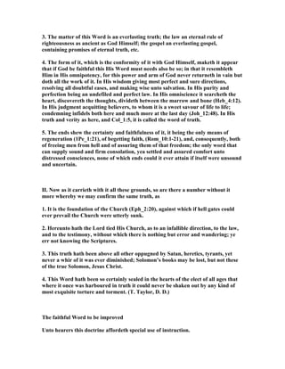 3. The matter of this Word is an everlasting truth; the law an eternal rule of
righteousness as ancient as God Himself; the gospel an everlasting gospel,
containing promises of eternal truth, etc.
4. The form of it, which is the conformity of it with God Himself, maketh it appear
that if God be faithful this His Word must needs also be so; in that it resembleth
Him in His omnipotency, for this power and arm of God never returneth in vain but
doth all the work of it. In His wisdom giving most perfect and sure directions,
resolving all doubtful eases, and making wise unto salvation. In His purity and
perfection being an undefiled and perfect law. In His omniscience it searcheth the
heart, discovereth the thoughts, divideth between the marrow and bone (Heb_4:12).
In His judgment acquitting believers, to whom it is a sweet savour of life to life;
condemning infidels both here and much more at the last day (Joh_12:48). In His
truth and verity as here, and Col_1:5, it is called the word of truth.
5. The ends shew the certainty and faithfulness of it, it being the only means of
regeneration (1Pe_1:21), of begetting faith, (Rom_10:1-21), and, consequently, both
of freeing men from hell and of assuring them of that freedom; the only word that
can supply sound and firm consolation, yea settled and assured comfort unto
distressed consciences, none of which ends could it ever attain if itself were unsound
and uncertain.
II. ow as it carrieth with it all these grounds, so are there a number without it
more whereby we may confirm the same truth, as
1. It is the foundation of the Church (Eph_2:20), against which if hell gates could
ever prevail the Church were utterly sunk.
2. Hereunto hath the Lord tied His Church, as to an infallible direction, to the law,
and to the testimony, without which there is nothing but error and wandering; ye
err not knowing the Scriptures.
3. This truth hath been above all other oppugned by Satan, heretics, tyrants, yet
never a whir of it was ever diminished; Solomon’s books may be lost, but not these
of the true Solomon, Jesus Christ.
4. This Word hath been so certainly sealed in the hearts of the elect of all ages that
where it once was harboured in truth it could never be shaken out by any kind of
most exquisite torture and torment. (T. Taylor, D. D.)
The faithful Word to be improved
Unto hearers this doctrine affordeth special use of instruction.
 