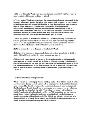 1. If it be so faithful a Word every man must attend unto it (2Pe_1:19); we have a
surer word, to which ye do well that ye attend.
2. To lay up this Word surely, as being the sure evidence of thy salvation, and of thy
heavenly inheritance among the saints. Men lock up their evidences or conveyances
of land in sure and safe places, delight often to read them, suffer no man to cousen
them of them, whatsoever casualty come these are by all means possible
safeguarded, and shall any man carelessly neglect such an evidence as this is,
without which he hath no assurance of salvation, nor the tenure (out of his idle
conceit) of one foot in heaven; a lame man, if he hold not his staff, falleth; and
whosoever loseth his part in the Word loseth his part in heaven.
3. Here is a ground of thankfulness, in that the Lord hath not only vouchsafed us
life and glory and immortality when we were dead, and when nothing could be
added to our misery; but hath also given us such a constant guide and direction
thereunto. ow what can we do less than in way of thankfulness
(1) Yield up ourselves to be directed by this faithful Word.
(2) Believe it in whatsoever it commandeth, threateneth, or promiseth, in that it is
such a faithful Word; and hereby we set also our seal unto it.
(3) Constantly cleave unto it in life and in death, and not to be so foolish as to be
soon removed to another gospel, nor so fickle as children, to be carried about with
every wind of doctrine, but hold fast such a stable truth, so full of direction in all the
life, and so full of comfort at the time of death; for it is as a fast and faithful friend,
tried in time of adversity, standing closest to a man in his greatest necessity. (T.
Taylor, D. D.)
The Bible inflexible in its requirements
When I was a boy I was engaged in the building trade. I didn’t know much about it,
and I was set to do any odd jobs, any work in a dark corner that could not be much
seen. I worked by the side of a man who on one occasion made a sarcastic remark
that I shall never forget. It made me so angry, nearly as angry as you are when you
are hit hard from the pulpit. He said, “Tom, when I go home I will call at the
saddler’s and order a leather plumb rod for you.” He meant that my work was so
crooked that I wanted a bending and not a straight plumb rod. Builders use a
wooden plumb that will not bend at all. The Bible is not a leather plumb rod to be
accommodated to us, but is like a wooden one, inflexible in its requirements, and to
which we must accommodate ourselves. (T. Champness.)
 
