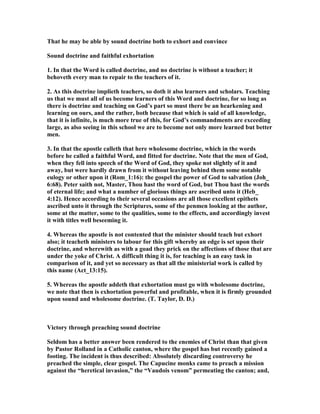 That he may be able by sound doctrine both to exhort and convince
Sound doctrine and faithful exhortation
1. In that the Word is called doctrine, and no doctrine is without a teacher; it
behoveth every man to repair to the teachers of it.
2. As this doctrine implieth teachers, so doth it also learners and scholars. Teaching
us that we must all of us become learners of this Word and doctrine, for so long as
there is doctrine and teaching on God’s part so must there be an hearkening and
learning on ours, and the rather, both because that which is said of all knowledge,
that it is infinite, is much more true of this, for God’s commandments are exceeding
large, as also seeing in this school we are to become not only more learned but better
men.
3. In that the apostle calleth that here wholesome doctrine, which in the words
before he called a faithful Word, and fitted for doctrine. ote that the men of God,
when they fell into speech of the Word of God, they spoke not slightly of it and
away, but were hardly drawn from it without leaving behind them some notable
eulogy or other upon it (Rom_1:16): the gospel the power of God to salvation (Joh_
6:68). Peter saith not, Master, Thou hast the word of God, but Thou hast the words
of eternal life; and what a number of glorious things are ascribed unto it (Heb_
4:12). Hence according to their several occasions are all those excellent epithets
ascribed unto it through the Scriptures, some of the penmen looking at the author,
some at the matter, some to the qualities, some to the effects, and accordingly invest
it with titles well beseeming it.
4. Whereas the apostle is not contented that the minister should teach but exhort
also; it teacheth ministers to labour for this gift whereby an edge is set upon their
doctrine, and wherewith as with a goad they prick on the affections of those that are
under the yoke of Christ. A difficult thing it is, for teaching is an easy task in
comparison of it, and yet so necessary as that all the ministerial work is called by
this name (Act_13:15).
5. Whereas the apostle addeth that exhortation must go with wholesome doctrine,
we note that then is exhortation powerful and profitable, when it is firmly grounded
upon sound and wholesome doctrine. (T. Taylor, D. D.)
Victory through preaching sound doctrine
Seldom has a better answer been rendered to the enemies of Christ than that given
by Pastor Rolland in a Catholic canton, where the gospel has but recently gained a
footing. The incident is thus described: Absolutely discarding controversy he
preached the simple, clear gospel. The Capucine monks came to preach a mission
against the “heretical invasion,” the “Vaudois venom” permeating the canton; and,
 
