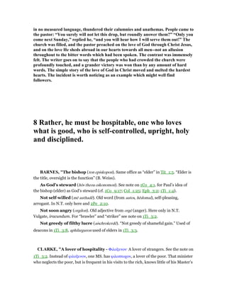 in no measured language, thundered their calumnies and anathemas. People came to
the pastor: “You surely will not let this drop, but roundly answer them?” “Only you
come next Sunday,” replied he, “and you will hear how I will serve them out!” The
church was filled, and the pastor preached on the love of God through Christ Jesus,
and on the love He sheds abroad in our hearts towards all men--not an allusion
throughout to the bitter words which had been spoken. The contrast was immensely
felt. The writer goes on to say that the people who had crowded the church were
profoundly touched, and a grander victory was won than by any amount of hard
words. The simple story of the love of God in Christ moved and melted the hardest
hearts. The incident is worth noticing as an example which might well find
followers.
8 Rather, he must be hospitable, one who loves
what is good, who is self-controlled, upright, holy
and disciplined.
BAR ES, "The bishop (ton episkopon). Same office as “elder” in Tit_1:5. “Elder is
the title, oversight is the function” (B. Weiss).
As God’s steward (hōs theou oikonomon). See note on 1Co_4:1. for Paul’s idea of
the bishop (elder) as God’s steward (cf. 1Co_9:17; Col_1:25; Eph_3:2; 1Ti_1:4).
Not self-willed (mē authadē). Old word (from autos, hēdomai), self-pleasing,
arrogant. In N.T. only here and 2Pe_2:10.
Not soon angry (orgilon). Old adjective from orgē (anger). Here only in N.T.
Vulgate, iracundum. For “brawler” and “striker” see note on 1Ti_3:2.
Not greedy of filthy lucre (aischrokerdē). “Not greedy of shameful gain.” Used of
deacons in 1Ti_3:8, aphilarguron used of elders in 1Ti_3:3.
CLARKE, "A lover of hospitality - Φιλοξενον· A lover of strangers. See the note on
1Ti_3:2. Instead of φιλοξενον, one MS. has φιλοπτωχον, a lover of the poor. That minister
who neglects the poor, but is frequent in his visits to the rich, knows little of his Master’s
 