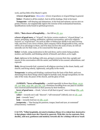 work, and has little of his Master’s spirit.
A lover of good men - Φιλαγαθον· A lover of goodness or of good things in general.
Sober - Prudent in all his conduct. Just in all his dealings. Holy in his heart.
Temperate - self-denying and abstemious, in his food and raiment; not too nice on
points of honor, nor magisterially rigid in the exercise of his ecclesiastical functions.
Qualifications rarely found in spiritual governors.
GILL, "But a lover of hospitality,.... See Gill on 1Ti_3:2.
a lover of good men, or "of good"; the Syriac version renders it, "of good things"; as
prayer, preaching, reading, meditation, spiritual conversation, and every religious
exercise: or "of good men"; for such an elder or bishop has chiefly to do and converse
with; and if he is not a lover of them, their company will be disagreeable to him, and he
will be of no advantage to them; and if he does not love the souls of men, he will not
naturally care for their state, or be concerned for their good.
Sober: in body, using moderation in diet and dress; and in mind, being prudent,
modest, and humble, and thinking soberly of himself, and others, as he ought.
Just; righteous in his dealings with men, giving to everyone their due; upright and
sincere in his conversation with the saints; and faithful in his counsel, admonitions, and
reproofs.
Holy; devout towards God, constant in all religious exercises in the closet, family, and
church; and living soberly, righteously, and godly in the world.
Temperate; in eating and drinking; continent from the lusts of the flesh; and even
abstaining from those things which might be lawfully used, though inexpedient, for the
sake of the weak, the peace of the church, and the glory of God.
JAMISO , "lover of hospitality — needed especially in those days (Rom_12:13;
1Ti_3:2; Heb_13:2; 1Pe_4:9; 3Jo_1:5). Christians travelling from one place to another
were received and forwarded on their journey by their brethren.
lover of good men — Greek, “a lover of (all that is) good,” men or things (Phi_4:8,
Phi_4:9).
sober — towards one’s self; “discreet”; “self-restrained” [Alford], (see on 1Ti_2:9).
just — towards “men.”
holy — towards God (see on 1Th_2:10).
temperate — “One having his passions, tongue, hand and eyes, at command”
[Chrysostom]; “continent.”
CALVI , "8.But hospitable, devoted to kindness Hence it is evident how destructive
is that plague which tears the Church by quarrels. With this vice he contrasts, first,
docility, and next, gentleness and modesty towards all; for a bishop will never teach
 