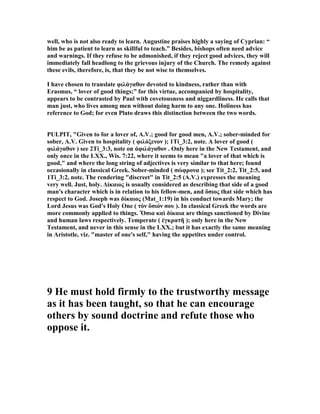well, who is not also ready to learn. Augustine praises highly a saying of Cyprian: “
him be as patient to learn as skillful to teach.” Besides, bishops often need advice
and warnings. If they refuse to be admonished, if they reject good advices, they will
immediately fall headlong to the grievous injury of the Church. The remedy against
these evils, therefore, is, that they be not wise to themselves.
I have chosen to translate φιλάγαθον devoted to kindness, rather than with
Erasmus, “ lover of good things;” for this virtue, accompanied by hospitality,
appears to be contrasted by Paul with covetousness and niggardliness. He calls that
man just, who lives among men without doing harm to any one. Holiness has
reference to God; for even Plato draws this distinction between the two words.
PULPIT, "Given to for a lover of, A.V.; good for good men, A.V.; sober-minded for
sober, A.V. Given to hospitality ( φιλόξενον ); 1Ti_3:2, note. A lover of good (
φιλάγαθον ) see 2Ti_3:3, note on ἀφιλάγαθον . Only here in the ew Testament, and
only once in the LXX., Wis. 7:22, where it seems to mean "a lover of that which is
good," and where the long string of adjectives is very similar to that here; found
occasionally in classical Greek. Sober-minded ( σώφρονα ); see Tit_2:2, Tit_2:5, and
1Ti_3:2, note. The rendering "discreet" in Tit_2:5 (A.V.) expresses the meaning
very well. Just, holy. ∆ίκαιος is usually considered as describing that side of a good
man's character which is in relation to his fellow-men, and ὅσιος that side which has
respect to God. Joseph was δίκαιος (Mat_1:19) in his conduct towards Mary; the
Lord Jesus was God's Holy One ( τὸν ὅσιόν σου ). In classical Greek the words are
more commonly applied to things. Ὅσια καὶ δίκαια are things sanctioned by Divine
and human laws respectively. Temperate ( ἐγκρατῆ ); only here in the ew
Testament, and never in this sense in the LXX.; but it has exactly the same meaning
in Aristotle, viz. "master of one's self," having the appetites under control.
9 He must hold firmly to the trustworthy message
as it has been taught, so that he can encourage
others by sound doctrine and refute those who
oppose it.
 