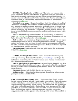 BAR ES, "Holding fast the faithful word - That is, the true doctrines of the
gospel. This means that he is to hold this fast, in opposition to one who would wrest it
away, and in opposition to all false teachers, and to all systems of false philosophy. He
must be a man who is firm in his belief of the doctrines of the Christian faith, and a man
who can be relied on to maintain and defend those doctrines in all circumstances;
compare notes, 2Th_2:15.
As he hath been taught - Margin, “in teaching.” Greek “According to the teaching.”
The sense is, according to that doctrine as taught by the inspired teachers of religion. It
does not mean as he had individually been taught; but he was to hold the faith as it was
delivered by those whom the Saviour had appointed to make it known to mankind. The
phrase “the doctrine,” or “the teaching,” had a sort of technical meaning, denoting the
gospel as that which had been communicated to mankind, not by human reason, but by
teaching.
That he may be able by sound doctrine - By sound teaching, or instruction;
Notes, 1Ti_1:10; 1Ti_4:16. He was not to dictate, or to denounce; but to seek to convince
by the statement of the truth; see the notes at 2Ti_2:25.
Both to exhort and to convince - To persuade them, or to bring them over to your
views by kind exhortation, and by the instruction which shall convince. The former
method is to be used where men know the truth, but need encouragement to follow it;
the latter, where they are ignorant, or are opposed to it. Both exhortation and argument
are to be used by the ministers of religion.
The gainsayers - Opposers Literally, those who speak against; that is, against the
truth; Notes, Rom_10:21.
CLARKE, "Holding fast the faithful word - Conscientiously retaining, and
zealously maintaining, the true Christian doctrine, κατα την διδαχην, according to the
instructions, or according to the institutions, form of sound doctrine, or confession of
faith, which I have delivered to thee.
That he may be able by sound doctrine - If the doctrine be not sound, vain is the
profession of it, and vain its influence. It is good to be zealously affected in a good thing;
but zeal for what is not of God will do no good to the souls of men, how sincere soever
that zeal may be.
To exhort - Them to hold the faith, that they may persevere.
And to convince - Refute the objections, confound the sophistry, and convert the
gainsayers; and thus defend the truth.
GILL, "Holding fast the faithful word,.... The doctrine of the Gospel, so called
because it is true, and to be believed; it is the word of truth, and truth itself, and contains
nothing but truth; and because it never deceived any, that gave credit to its doctrines,
and its promises; and because it is pure, unmixed, and unadulterated, and is the sincere
milk of the word; and because in it is a glorious display of the faithfulness of God to his
perfections, to his holiness and justice, to his law, and to his covenant, word, and oath;
and of the faithfulness of Christ, to him that appointed him and to his covenant
engagements, and which has appeared in the discharge of his various offices: and this is
 
