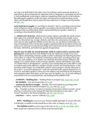 not only to be held forth by the elder, but to be held fast, and tenaciously abode by; in
opposition to all wavering about it, departure from it, dropping or concealing any part of
it, and pusillanimity concerning it; whatever temptations there may be to the contrary,
through popular applause on the one hand, and reproaches and persecutions on the
other; and though there may be many that may endeavour to wring it out of his hands;
see 2Ti_1:13,
as he hath been taught; or "according to doctrine": that is, according to the doctrine
of the Scriptures, Christ, and his apostles; according to the doctrine that lies in the
Scriptures that was delivered by Christ, and preached by his apostles; whatever is
according to that should be held fast:
or which is for doctrine, which tends to teach, instruct, and edify the minds of men,
that ought to be constantly abode by: or as the elder himself has been taught, not by
men, in a theoretical way, as logic, rhetoric, and other arts and sciences are taught; for
such who are only taught the faithful word in this way, are not likely to hold it fast, in a
time of temptation; but as he has been taught it experimentally by the Spirit of God; and
such an one, who has not only the knowledge of it in his head, but the experience of it in
his heart, will hold it, and hold it fast against all opposition:
that he may be able, by sound doctrine, both to exhort and to convince the
gainsayers; sound doctrine is the faithful word, the wholesome words of our Lord
Jesus Christ, which being retained, qualify an elder to discharge the following branches
of his office; to "exhort" the members of churches to their duty, according to their age,
sex, state, and condition, as in chapter 2 to which the doctrines of grace influence and
engage; or to comfort them, as the word also signifies, and the Alexandrian copy reads,
"to comfort them in all tribulation"; and this is one considerable part of the elder's work,
to comfort souls under affliction, whether of body or mind; and sound doctrines, or the
doctrines of the Gospel, are wonderfully suited to such a purpose: and the other part of
his work is, "to convince gainsayers"; such who resist the truth, oppose themselves to it,
cavil at it, and object against it; these are to be refitted, and convinced by the Scriptures,
and arguments taken from them, as the Jews were by Apollos, Act_18:28 and nothing is
so powerful to do it as sound doctrine, and holding fast the faithful word.
JAMISO , "Holding fast — Holding firmly to (compare Mat_6:24; Luk_16:13).
the faithful — true and trustworthy (1Ti_1:15).
word as he has been taught — literally, “the word (which is) according to the
teaching” which he has received (compare 1Ti_4:6, end; 2Ti_3:14).
by — Translate as Greek, “to exhort in doctrine (instruction) which is sound”; sound
doctrine or instruction is the element IN which his exhorting is to have place ... On
“sound” (peculiar to the Pastoral Epistles), see 1Ti_1:10; 1Ti_6:3.
convince — rather, “reprove” [Alford], (Tit_1:13).
RWP, "Holding to (antechomenon). Present middle participle of antechō, old verb,
to hold back, in middle to hold oneself face to face with, to cling to, as in 1Th_5:14.
The faithful word (tou pistou logou). See note on 1Ti_1:15; 1Ti_6:3; Rom_16:17.
Some would see a reference here to Christ as the Personal Logos.
 