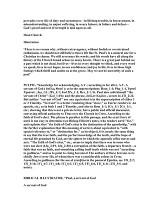 pervades every life of duty and earnestness—in lifelong trouble, in bereavement, in
misunderstanding, in unjust suffering, in weary labour, in failure and defeat—
God’s proof and test of strength is laid upon us all.
Dean Church.
Illustration
‘There is no reason why, without extravagance, without foolish or overstrained
enthusiasm, we should not still believe that a life like St. Paul’s is a natural one for a
Christian to choose. We still reverence his words; and his words have all along the
history of the Church found echoes in many hearts. There is a great past behind us;
a past which is not dead, but lives—lives in every thought we think, and every word
we speak, lives in our hopes, in our confidences and joy in life, lives in those high
feelings which thrill and soothe us at the grave. May we not be unworthy of such a
past!’
PULPIT, "Knowledge for acknowledging, A.V.; according to for after, A.V. A
servant of God ( δοῦλος Θεοῦ ); so in the superscriptions: Rom_1:1; Php_1:1, Ἰησοῦ
Χριστοῦ ; Jas_1:1; 2Pe_1:1; Jud 2Pe_1:1; Rev_1:1. St. Paul also calls himself "the
servant of Christ" (Gal_1:10); and the phrase, δοῦλον Κυρίου , occurs in 2Ti_2:24.
But neither "servant of God" nor any equivalent is in the superscription of either 1
or 2 Timothy. "Servant" is a better rendering than "slave," as Farrar renders it. An
apostle, etc.; as in both 1 and 2 Timothy, and also in Rom_1:1; 1Co_1:1 2Co_1:1,
etc.; showing that this is not a private letter, but a public and official document,
conveying official authority to Titus over the Church in Crete. According to the
faith of God's elect. The phrase is peculiar to this passage, and the exact force of
κατὰ is not easy to determine (see Bishop Ellicott's notes, who renders κατὰ "for,"
and explains that "the faith of God's elect is the destination of the apostleship," with
the further explanation that this meaning of κατά is about equivalent to "with
special reference to," or "destination for," as its object). It is nearly the same thing
to say that the true faith, and the perfect knowledge of the truth, and the hope of
eternal life promised by God, are the sphere in which the apostolic office moves and
acts. "The faith of God's elect," etc., seems to imply that there was in some who
were not elect (1Jn_2:19, 1Jn_2:20) a corruption of the faith, a departure from it—a
faith that was no faith, and something calling itself truth which was not "according
to godliness," and so to point to rising heresies.£ The authors of these heresies were
chiefly Jews (verse 10), of whom there was a considerable colony in Crete.
According to godliness (for the use of εὐσεβεία in the pastoral Epistles, see 1Ti_2:2;
1Ti_3:16; 1Ti_4:7, 1Ti_4:8; 1Ti_6:3, 1Ti_6:5, 1Ti_6:6, 1Ti_6:11; 2Ti_3:5, and
notes).
BIBLICAL ILLUSTRATOR, "Paul, a servant of God
A servant of God
 