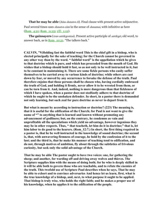 That he may be able (hina dunatos ēi). Final clause with present active subjunctive.
Paul several times uses dunatos eimi in the sense of dunamai, with infinitive as here
(Rom_4:21; Rom_11:23; 2Ti_1:12).
The gainsayers (tous antilegontas). Present active participle of antilegō, old word, to
answer back, as in Rom_10:21. “The talkers back.”
CALVI , "9.Holding fast the faithful word This is the chief gift in a bishop, who is
elected principally for the sake of teaching; for the Church cannot be governed in
any other way than by the word. “ faithful word” is the appellation which he gives
to that doctrine which is pure, and which has proceeded from the mouth of God. He
wishes that a bishop should hold it fast, so as not only to be well instructed in it, but
to be constant in maintaining it. There are some fickle persons who easily suffer
themselves to be carried away to various kinds of doctrine; while others are cast
down by fear, or moved by any occurrence to forsake the defense of the truth. Paul
therefore enjoins that those persons shall be chosen who, having cordially embraced
the truth of God, and holding it firmly, never allow it to be wrested from them, or
can be torn from it. And, indeed, nothing is more dangerous than that fickleness of
which I have spoken, when a pastor does not stedfastly adhere to that doctrine of
which he ought to be the unshaken defender. In short, in a pastor there is demanded
not only learning, but such zeal for pure doctrine as never to depart from it.
But what is meant by according to instruction or doctrine? (223) The meaning is,
that it is useful for the edification of the Church; for Paul is not wont to give the
name of “” to anything that is learned and known without promoting any
advancement of godliness; but, on the contrary, he condemns as vain and
unprofitable all the speculations which yield no advantage, however ingenious they
may be in other respects. Thus, “ that teacheth, let him do it in doctrine;” that is, let
him labor to do good to the hearers. (Rom_12:7.) In short, the first thing required in
a pastor is, that he be well instructed in the knowledge of sound doctrine; the second
is, that, with unwavering firmness of courage, he hold by the confession of it to the
last; and the third is, that he make his manner of teaching tend to edification, and
do not, through motives of ambition, fly about through the subtleties of frivolous
curiosity, but seek only the solid advantage of the Church.
That he may be able The pastor ought to have two voices: one, for gathering the
sheep; and another, for warding off and driving away wolves and thieves. The
Scripture supplies him with the means of doing both; for he who is deeply skilled in
it will be able both to govern those who are teachable, and to refute the enemies of
the truth. This twofold use of Scripture Paul describes when he says, That he may
be able to exhort and to convince adversaries And hence let us learn, first, what is
the true knowledge of a bishop, and, next, to what purpose it ought to be applied.
That bishop is truly wise, who holds the right faith; and he makes a proper use of
his knowledge, when he applies it to the edification of the people.
 