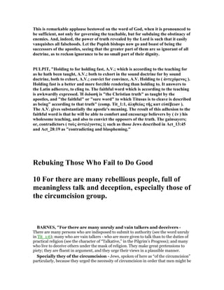 This is remarkable applause bestowed on the word of God, when it is pronounced to
be sufficient, not only for governing the teachable, but for subduing the obstinacy of
enemies. And, indeed, the power of truth revealed by the Lord is such that it easily
vanquishes all falsehoods. Let the Popish bishops now go and boast of being the
successors of the apostles, seeing that the greater part of them are so ignorant of all
doctrine, as to reckon ignorance to be no small part of their dignity.
PULPIT, "Holding to for holding fast, A.V.; which is according to the teaching for
as he hath been taught, A.V.; both to exhort in the sound doctrine for by sound
doctrine, both to exhort, A.V.; convict for convince, A.V. Holding to ( ἀντεχόµενος ).
Holding fast is a better and more forcible rendering than holding to. It answers to
the Latin adherere, to cling to. The faithful word which is according to the teaching
is awkwardly expressed. Ἠ διδασή is "the Christian truth" as taught by the
apostles, and "the faithful" or "sure word" to which Titusus is to cleave is described
as being" according to that truth" (comp. Tit_1:1, ἀληθείας τῆς κατ εὐσέβειαν ).
The A.V. gives substantially the apostle's meaning. The result of this adhesion to the
faithful word is that he will be able to comfort and encourage believers by ( ἐν ) his
wholesome teaching, and also to convict the opposers of the truth. The gainsayers;
or, contradictors ( τοὺς ἀντιλέγοντας ); such as those Jews described in Act_13:45
and Act_28:19 as "contradicting and blaspheming."
Rebuking Those Who Fail to Do Good
10 For there are many rebellious people, full of
meaningless talk and deception, especially those of
the circumcision group.
BAR ES, "For there are many unruly and vain talkers and deceivers -
There are many persons who are indisposed to submit to authority (see the word unruly
in Tit_1:6); many who are vain talkers - who are more given to talk than to the duties of
practical religion (see the character of “Talkative,” in the Pilgrim’s Progress); and many
who live to deceive others under the mask of religion. They make great pretensions to
piety; they are fluent in argument, and they urge their views in a plausible manner.
Specially they of the circumcision - Jews, spoken of here as “of the circumcision”
particularly, because they urged the necessity of circumcision in order that men might be
 