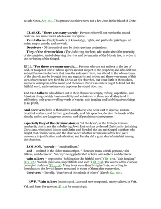 saved; Notes, Act_15:1. This proves that there were not a few Jews in the island of Crete.
CLARKE, "There are many unruly - Persons who will not receive the sound
doctrine, nor come under wholesome discipline.
Vain talkers - Empty boasters of knowledge, rights, and particular privileges; all
noise, empty parade, and no work.
Deceivers - Of the souls of men by their specious pretensions.
They of the circumcision - The Judaizing teachers, who maintained the necessity
of circumcision, and of observing the rites and ceremonies of the Mosaic law, in order to
the perfecting of the Gospel.
GILL, "For there are many unruly,.... Persons who are not subject to the law of
God, or Gospel of Christ; whose spirits are not subject to the prophets; and who will not
submit themselves to them that have the rule over them, nor attend to the admonitions
of the church, nor be brought into any regularity and order; and there were many of this
sort, who were not sent forth by Christ, or his churches, but went forth of themselves,
and were corrupters of the word; and therefore Christ's ministers ought to hold fast the
faithful word, and convince such opposers by sound doctrine;
and vain talkers; who deliver out in their discourses empty, trifling, superficial, and
frivolous things; which have no solidity and substance in them, nor do they tend to
edification; only great swelling words of vanity, vain jangling and babbling about things
to no profit.
And deceivers; both of themselves and others; who lie in wait to deceive, and are
deceitful workers; and by their good words, and fair speeches, deceive the hearts of the
simple; and so are dangerous persons, and of pernicious consequence:
especially they of the circumcision; or "of the Jews", as the Ethiopic version
renders it; that is, not the unbelieving Jews, but such as professed Christianity, judaizing
Christians, who joined Moses and Christ and blended the law and Gospel together; who
taught that circumcision, and the observance of other ceremonies of the law, were
necessary to justification and salvation; and hereby did a great deal of mischief among
the churches.
JAMISO , "unruly — “insubordinate.”
and — omitted in the oldest manuscripts. “There are many unruly persons, vain
talkers, and deceivers”; “unruly” being predicated of both vain talkers and deceivers.
vain talkers — opposed to “holding fast the faithful word” (Tit_1:9). “Vain jangling”
(1Ti_1:6); “foolish questions, unprofitable and vain” (Tit_3:9). The source of the evil was
corrupted Judaism (Tit_1:14). Many Jews were then living in Crete, according to
Josephus; so the Jewish leaven remained in some of them after conversion.
deceivers — literally, “deceivers of the minds of others” (Greek, Gal_6:3).
RWP, "Vain talkers (mataiologoi). Late and rare compound, empty talkers, in Vett.
Val. and here. See note on 1Ti_1:6 for mataiologia.
 