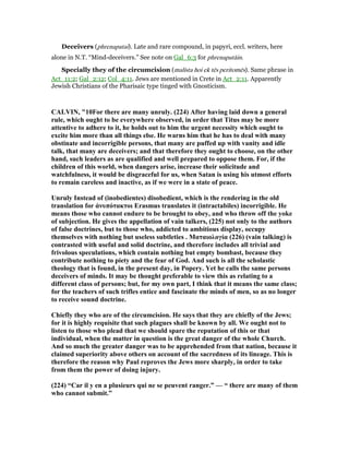 Deceivers (phrenapatai). Late and rare compound, in papyri, eccl. writers, here
alone in N.T. “Mind-deceivers.” See note on Gal_6:3 for phrenapatāin.
Specially they of the circumcision (malista hoi ek tēs peritomēs). Same phrase in
Act_11:2; Gal_2:12; Col_4:11. Jews are mentioned in Crete in Act_2:11. Apparently
Jewish Christians of the Pharisaic type tinged with Gnosticism.
CALVI , "10For there are many unruly. (224) After having laid down a general
rule, which ought to be everywhere observed, in order that Titus may be more
attentive to adhere to it, he holds out to him the urgent necessity which ought to
excite him more than all things else. He warns him that he has to deal with many
obstinate and incorrigible persons, that many are puffed up with vanity and idle
talk, that many are deceivers; and that therefore they ought to choose, on the other
hand, such leaders as are qualified and well prepared to oppose them. For, if the
children of this world, when dangers arise, increase their solicitude and
watchfulness, it would be disgraceful for us, when Satan is using his utmost efforts
to remain careless and inactive, as if we were in a state of peace.
Unruly Instead of (inobedientes) disobedient, which is the rendering in the old
translation for ἀνυπότακτοι Erasmus translates it (intractabiles) incorrigible. He
means those who cannot endure to be brought to obey, and who throw off the yoke
of subjection. He gives the appellation of vain talkers, (225) not only to the authors
of false doctrines, but to those who, addicted to ambitious display, occupy
themselves with nothing but useless subtleties . Ματαιολογία (226) (vain talking) is
contrasted with useful and solid doctrine, and therefore includes all trivial and
frivolous speculations, which contain nothing but empty bombast, because they
contribute nothing to piety and the fear of God. And such is all the scholastic
theology that is found, in the present day, in Popery. Yet he calls the same persons
deceivers of minds. It may be thought preferable to view this as relating to a
different class of persons; but, for my own part, I think that it means the same class;
for the teachers of such trifles entice and fascinate the minds of men, so as no longer
to receive sound doctrine.
Chiefly they who are of the circumcision. He says that they are chiefly of the Jews;
for it is highly requisite that such plagues shall be known by all. We ought not to
listen to those who plead that we should spare the reputation of this or that
individual, when the matter in question is the great danger of the whole Church.
And so much the greater danger was to be apprehended from that nation, because it
claimed superiority above others on account of the sacredness of its lineage. This is
therefore the reason why Paul reproves the Jews more sharply, in order to take
from them the power of doing injury.
(224) “Car il y en a plusieurs qui ne se peuvent ranger.” — “ there are many of them
who cannot submit.”
 
