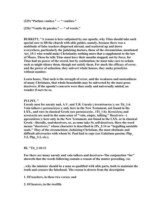 (225) “Parlans vanitez.” — “ vanities.”
(226) “Vanite de paroles.” — “ of words.”
BURKITT, "A reason is here subjoined by our apostle, why Titus should take such
special care to fill the church with able guides, namely, because there was a
multitude of false teachers dispersed abroad, and scattered up and down
everywhere, particularly the judaizing doctors, those of the circumcision, mentioned
Act_15:1 who would make Christianity nothing more that a supplement to the law
of Moses. These he tells Titus must have their mouths stopped, not by force, for
Titus had no power of the sword, but by confutation; he must take care to ordain
such as might silence them, though not satisfy them. For mark the efficacy of error,
and the power of seduction, they subvert whole houses, they make proselytes
without number.
Learn hence, That such is the strength of error, and the weakness and unsteadiness
of many Christians, that whole households may be subverted by the most gross
deceivers. If the apostle's converts were thus easily and universally misled, no
wonder if ours be so.
PULPIT, "
Unruly men for unruly and, A.V. and T.R. Unruly ( ἀνυπότακτοι ); see Tit_1:6.
Vain talkers ( µαταιολόγοι ); only here in the ew Testament, not found in the
LXX., and rare in classical Greek (see µαταιολογία , 1Ti_1:6). Κενολόγος and
κενολογία are used in the same sense of "vain, empty, talking." Deceivers—(
φρεναπάται ); here only in the ew Testament, not found in the LXX. or in classical
Greek—literally, soul-deceivers, or, as some take St, self-deceivers. Here the word
means "deceivers," whoso character is described in 2Pe_2:14 as "beguiling unstable
souls." They of the circumcision; Judaizing Christians, the most obstinate and
difficult adversaries with whom St. Paul had to cope (see Galatians passim; Php_
3:2, Php_3:3, etc.).
BI, "Tit_1:10-11
For there are many unruly and vain talkers and deceivers--The conjunction “for”
showeth that the words following contain a reason of the matter preceding, viz.
, why the minister should be a man so qualified with able parts, both to maintain the
truth and censure the falsehood. The reason is drawn from the description
1. Of teachers, in these two verses; and
2. Of hearers, in the twelfth.
 