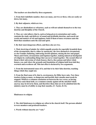 The teachers are described by three arguments.
1. From their indefinite number, there are many, not two or three, who are easily set
down, but many.
2. By their adjuncts, which are two.
1. They are disobedient or refractory, such as will not submit themselves to the true
doctrine and discipline of the Church.
2. They are vain talkers; that is, such as being given to ostentation and vanity,
contemn the study and delivery of sound and profitable doctrine, and search out
words and matters of wit and applause, both of them of more sweetness unto the
flesh than soundness unto the soul and spirit.
3. By their most dangerous effects, and these also are two.
1. Their deceiving of minds; for which ungodly practice he especially brandeth them
of the circumcision; that is, either by metonymy, the Jews themselves circumcised,
or else Gentiles Judaising, embracing Jewish opinions, mixing the law and gospel,
Moses and Christ, circumcision and baptism together, making indeed an hotchpotch
of religion by confounding things that can never stand together. The second effect of
them is their subversion of whole houses; that is, they poison and infect whole
houses, yea, and where the grounds and foundation of religion hath been laid they
overturn and overthrow all. This last effect is declared by two arguments.
1. From the instrumental cause of it, and that is by their false doctrine, teaching
things which they ought not.
2. From the final cause of it, that is, covetousness, for filthy lucre sake. ow these
teachers being so many, so dangerous and hurtful, their mouths must needs be
stopped. Which is a common conclusion set between the two verses, as having
reference unto them both, as a common remedy against all the mischief which
anyway may be let in by them, and therefore those that are to be admitted into the
ministry must be of ability to stop their mouths. (T. Taylor, D. D.)
Hindrances to religion
I. The chief hindrances to religion are often in the church itself. The persons alluded
to were members and professed teachers.
1. Words without sincerity are “vain.”
 