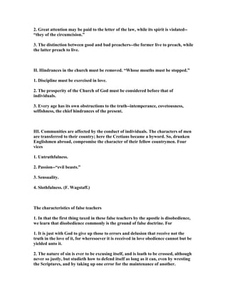 2. Great attention may be paid to the letter of the law, while its spirit is violated--
“they of the circumcision.”
3. The distinction between good and bad preachers--the former live to preach, while
the latter preach to live.
II. Hindrances in the church must be removed. “Whose mouths must be stopped.”
1. Discipline must be exercised in love.
2. The prosperity of the Church of God must be considered before that of
individuals.
3. Every age has its own obstructions to the truth--intemperance, covetousness,
selfishness, the chief hindrances of the present.
III. Communities are affected by the conduct of individuals. The characters of men
are transferred to their country; here the Cretians became a byword. So, drunken
Englishmen abroad, compromise the character of their fellow countrymen. Four
vices
1. Untruthfulness.
2. Passion--“evil beasts.”
3. Sensuality.
4. Slothfulness. (F. Wagstaff.)
The characteristics of false teachers
1. In that the first thing taxed in these false teachers by the apostle is disobedience,
we learn that disobedience commonly is the ground of false doctrine. For
1. It is just with God to give up those to errors and delusion that receive not the
truth in the love of it, for wheresoever it is received in love obedience cannot but be
yielded unto it.
2. The nature of sin is ever to be excusing itself, and is loath to be crossed, although
never so justly, but studieth how to defend itself as long as it can, even by wresting
the Scriptures, and by taking up one error for the maintenance of another.
 