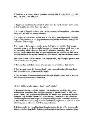 3. The tenor of Scripture joineth these two together (2Pe_2:1; 2Pe_2:10; 2Pe_2:12;
Act_13:8; Act_13:10; 3Jn_1:9).
II. Preachers who themselves are disobedient unto the word, for most part become
in their ministry no better than vain talkers.
1. In regard of themselves, being vain glorious persons, affect applause rather than
godly edifying, which is a most vain thing.
2. In respect of their labour, which is all in vain, never attaining the end and right
scope of the preaching of the gospel unto salvation; for he that soweth vanity what
else can he look to reap?
3. In regard of the hearers, who also spend their pains in vain: they hear a great
noise and pomp of words, and a glorious show of human wisdom, which may wrap
the simple into admiration, but they are left without reformation; their ear is
perhaps a little tickled, but their hearts remain untouched; neither are their souls
soundly instructed nor fed with knowledge, but they go away as wise as they came.
These Paul calleth vain talkers and vain janglers (1Ti_1:6), and again, profane and
vain babblers, and that justly.
1. Because their puffed discourses proceed from the profanity of their hearts.
2. They are as strange fire from the Lord’s altar, opposed to that which the Lord
hath sanctified to the salvation of His people.
3. They are so far from the edifying of the Church that they cause men to increase
unto more ungodliness and profaneness.
III. How did these false teachers deceive men’s minds?
1. By suppressing the truth; for by their vain jangling and speaking, liker poets,
philosophers, historians, than prophets, apostles, or any successors of theirs, they
made a cleanly conveyance of the light from the people, and, withholding the truth
and light, they led them from Christ, from the right knowledge of the Scriptures,
from sound godliness and religion in judgment and practice, and so they remained
as dark in their understanding, as erroneous in their judgments, as froward in their
affections, and as wicked in their lives as ever before.
2. By flattery; for they would not deal directly against the sins of the age, as godly
ministers do, but deceitfully, that they might not displease; herein imitating Satan
 