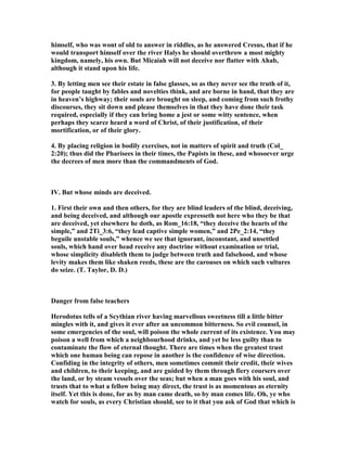 himself, who was wont of old to answer in riddles, as he answered Cresus, that if he
would transport himself over the river Halys he should overthrow a most mighty
kingdom, namely, his own. But Micaiah will not deceive nor flatter with Ahab,
although it stand upon his life.
3. By letting men see their estate in false glasses, so as they never see the truth of it,
for people taught by fables and novelties think, and are borne in hand, that they are
in heaven’s highway; their souls are brought on sleep, and coming from such frothy
discourses, they sit down and please themselves in that they have done their task
required, especially if they can bring home a jest or some witty sentence, when
perhaps they scarce heard a word of Christ, of their justification, of their
mortification, or of their glory.
4. By placing religion in bodily exercises, not in matters of spirit and truth (Col_
2:20); thus did the Pharisees in their times, the Papists in these, and whosoever urge
the decrees of men more than the commandments of God.
IV. But whose minds are deceived.
1. First their own and then others, for they are blind leaders of the blind, deceiving,
and being deceived, and although our apostle expresseth not here who they be that
are deceived, yet elsewhere he doth, as Rom_16:18, “they deceive the hearts of the
simple,” and 2Ti_3:6, “they lead captive simple women,” and 2Pe_2:14, “they
beguile unstable souls,” whence we see that ignorant, inconstant, and unsettled
souls, which hand over head receive any doctrine without examination or trial,
whose simplicity disableth them to judge between truth and falsehood, and whose
levity makes them like shaken reeds, these are the carouses on which such vultures
do seize. (T. Taylor, D. D.)
Danger from false teachers
Herodotus tells of a Scythian river having marvellous sweetness till a little bitter
mingles with it, and gives it ever after an uncommon bitterness. So evil counsel, in
some emergencies of the soul, will poison the whole current of its existence. You may
poison a well from which a neighbourhood drinks, and yet be less guilty than to
contaminate the flow of eternal thought. There are times when the greatest trust
which one human being can repose in another is the confidence of wise direction.
Confiding in the integrity of others, men sometimes commit their credit, their wives
and children, to their keeping, and are guided by them through fiery coursers over
the land, or by steam vessels over the seas; but when a man goes with his soul, and
trusts that to what a fellow being may direct, the trust is as momentous as eternity
itself. Yet this is done, for as by man came death, so by man comes life. Oh, ye who
watch for souls, as every Christian should, see to it that you ask of God that which is
 