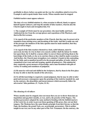 profitable to direct, before you point out the way for a deathless mind to travel in.
Example is said to speak louder than words. Whose mouths must be stopped
Faithful teachers must oppose seducers
The duty of every faithful minister is, when occasion is offered, timely to oppose
himself against seducers, and stop the mouths of false teachers, wherein also the
Church ought to back and strengthen him. For
1. The example of Christ must be our precedent, who most bodily and freely
vindicated the law from the corrupt glosses and expositions of the Pharisees, and
that in His first sermon.
2. In regard of the particular members of the Church, that they may be preserved in
soundness from starting away and forsaking of the truth. And this is made one end
of the precept; the madness of the false apostles must be made manifest, that they
may prevail no longer.
3. In regard of the false teachers themselves; fools, saith Solomon, must be
answered, lest they be wise in their own conceit; neither shall the labour be wholly
lost upon them, for it shall be a means either to convert them and bring them to the
knowledge of the truth, or else so to convince them as they shall be made excuseless.
And further, the Church must strengthen every minister’s hands in this contending
for the faith, and so manifest herself to be the ground and pillar of truth, which is
committed to her trust and safe keeping, against all gainsayers. This ministerial
duty requireth a great measure of knowledge, and a man furnished with gifts of
variety of reading and soundness of judgment.
(1) He must be well read and skilful in the Scriptures, that by them in the first place
he may be able to shut the mouth of the adversary.
(2) To all this knowledge is required a sound judgment, that he may be able to infer
good and necessary consequence upon the granting of the truth he standeth for, and
on the contrary, the absurdities and inconveniences which necessarily follow his
adversaries’ false positions. (T. Taylor, D. D.)
The silencing of evil talkers
Whose mouths must be stopped, does not mean that you are to throw them into an
inquisition and gag their mouths, as was, and is, the practice of the Papacy. The
heathen persecutors adopted the same method of dealing with the faithful martyrs
of the Lord; for, in order to prevent them speaking of His grace, they cut out their
tongues. The Moslems have the same bloody principle from their Koran; so that the
Pope, the heathen, the grand Turk, are, on principle, persecutors. This is neither
taught in our text, nor in any other part of the ew Testament. On the contrary, the
 