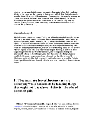 saints are persecuted, but they never persecute; they are to follow their Lord and
Master to the cross, not the example of those who crucified Him. But their mouths
must be stopped in a quite different manner from gagging; they must be opposed by
reason, faithfulness, and love; their influence must be destroyed by the faithful
preaching of the gospel; and if they be members of the Church, they must be
silenced by discipline, and if still refractory, cast out of the communion of the
faithful. (W. Graham, D. D.)
Stopping foolish speech
The heights and recesses of Mount Taurus are said to be much infested with eagles,
who are never better pleased than when they pick the bones of a crane. Cranes are
prone to cackle and make a noise (Isa_38:14), and particularly so while they are
flying. The sound of their voices arouses the eagles, who spring up at the signal and
often make the talkative travellers pay dearly for their impudent chattering. The
older and more experienced cranes, sensible of their besetting foible and the peril to
which it exposes them, take care before venturing on the wing to pick up a stone
large enough to fill the cavity of their mouths, and consequently to impose
unavoidable silence on their tongues, and thus they escape the danger. Persons
troubled with unruly tongues may learn a lesson from the elder cranes. All
Christians ought to bridle their tongues by watchfulness and prayer. The Psalmist
formed a noble resolution: “I said, I will take heed to my way, that I sin not with my
tongue.”
11 They must be silenced, because they are
disrupting whole households by teaching things
they ought not to teach—and that for the sake of
dishonest gain.
BAR ES, "Whose mouths must be stopped - The word here rendered stopped -
ᅚπιστοµιζειν epistomizein - occurs nowhere else in the New Testament. It means,
properly, to check, or curb, as with a bridle; to restrain, or bridle in; and then, to put to
 