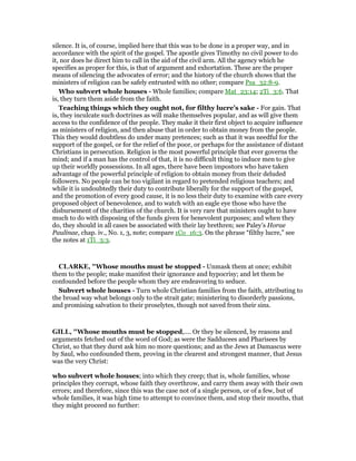 silence. It is, of course, implied here that this was to be done in a proper way, and in
accordance with the spirit of the gospel. The apostle gives Timothy no civil power to do
it, nor does he direct him to call in the aid of the civil arm. All the agency which he
specifies as proper for this, is that of argument and exhortation. These are the proper
means of silencing the advocates of error; and the history of the church shows that the
ministers of religion can be safely entrusted with no other; compare Psa_32:8-9.
Who subvert whole houses - Whole families; compare Mat_23:14; 2Ti_3:6. That
is, they turn them aside from the faith.
Teaching things which they ought not, for filthy lucre’s sake - For gain. That
is, they inculcate such doctrines as will make themselves popular, and as will give them
access to the confidence of the people. They make it their first object to acquire influence
as ministers of religion, and then abuse that in order to obtain money from the people.
This they would doubtless do under many pretences; such as that it was needful for the
support of the gospel, or for the relief of the poor, or perhaps for the assistance of distant
Christians in persecution. Religion is the most powerful principle that ever governs the
mind; and if a man has the control of that, it is no difficult thing to induce men to give
up their worldly possessions. In all ages, there have been impostors who have taken
advantage of the powerful principle of religion to obtain money from their deluded
followers. No people can be too vigilant in regard to pretended religious teachers; and
while it is undoubtedly their duty to contribute liberally for the support of the gospel,
and the promotion of every good cause, it is no less their duty to examine with care every
proposed object of benevolence, and to watch with an eagle eye those who have the
disbursement of the charities of the church. It is very rare that ministers ought to have
much to do with disposing of the funds given for benevolent purposes; and when they
do, they should in all cases be associated with their lay brethren; see Paley’s Horae
Paulinae, chap. iv., No. 1, 3, note; compare 1Co_16:3. On the phrase “filthy lucre,” see
the notes at 1Ti_3:3.
CLARKE, "Whose mouths must be stopped - Unmask them at once; exhibit
them to the people; make manifest their ignorance and hypocrisy; and let them be
confounded before the people whom they are endeavoring to seduce.
Subvert whole houses - Turn whole Christian families from the faith, attributing to
the broad way what belongs only to the strait gate; ministering to disorderly passions,
and promising salvation to their proselytes, though not saved from their sins.
GILL, "Whose mouths must be stopped,.... Or they be silenced, by reasons and
arguments fetched out of the word of God; as were the Sadducees and Pharisees by
Christ, so that they durst ask him no more questions; and as the Jews at Damascus were
by Saul, who confounded them, proving in the clearest and strongest manner, that Jesus
was the very Christ:
who subvert whole houses; into which they creep; that is, whole families, whose
principles they corrupt, whose faith they overthrow, and carry them away with their own
errors; and therefore, since this was the case not of a single person, or of a few, but of
whole families, it was high time to attempt to convince them, and stop their mouths, that
they might proceed no further:
 