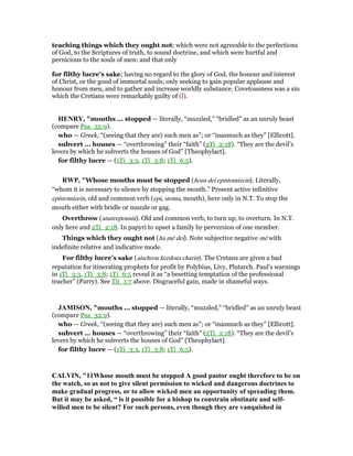 teaching things which they ought not; which were not agreeable to the perfections
of God, to the Scriptures of truth, to sound doctrine, and which were hurtful and
pernicious to the souls of men: and that only
for filthy lucre's sake; having no regard to the glory of God, the honour and interest
of Christ, or the good of immortal souls; only seeking to gain popular applause and
honour from men, and to gather and increase worldly substance. Covetousness was a sin
which the Cretians were remarkably guilty of (l).
HE RY, "mouths ... stopped — literally, “muzzled,” “bridled” as an unruly beast
(compare Psa_32:9).
who — Greek, “(seeing that they are) such men as”; or “inasmuch as they” [Ellicott].
subvert ... houses — “overthrowing” their “faith” (2Ti_2:18). “They are the devil’s
levers by which he subverts the houses of God” [Theophylact].
for filthy lucre — (1Ti_3:3, 1Ti_3:8; 1Ti_6:5).
RWP, "Whose mouths must be stopped (hous dei epistomizein). Literally,
“whom it is necessary to silence by stopping the mouth.” Present active infinitive
epistomizein, old and common verb (epi, stoma, mouth), here only in N.T. To stop the
mouth either with bridle or muzzle or gag.
Overthrow (anatrepousin). Old and common verb, to turn up, to overturn. In N.T.
only here and 2Ti_2:18. In papyri to upset a family by perversion of one member.
Things which they ought not (ha mē dei). Note subjective negative mē with
indefinite relative and indicative mode.
For filthy lucre’s sake (aischrou kerdous charin). The Cretans are given a bad
reputation for itinerating prophets for profit by Polybius, Livy, Plutarch. Paul’s warnings
in 1Ti_3:3, 1Ti_3:8; 1Ti_6:5 reveal it as “a besetting temptation of the professional
teacher” (Parry). See Tit_1:7 above. Disgraceful gain, made in shameful ways.
JAMISO , "mouths ... stopped — literally, “muzzled,” “bridled” as an unruly beast
(compare Psa_32:9).
who — Greek, “(seeing that they are) such men as”; or “inasmuch as they” [Ellicott].
subvert ... houses — “overthrowing” their “faith” (2Ti_2:18). “They are the devil’s
levers by which he subverts the houses of God” [Theophylact].
for filthy lucre — (1Ti_3:3, 1Ti_3:8; 1Ti_6:5).
CALVI , "11Whose mouth must be stopped A good pastor ought therefore to be on
the watch, so as not to give silent permission to wicked and dangerous doctrines to
make gradual progress, or to allow wicked men an opportunity of spreading them.
But it may be asked, “ is it possible for a bishop to constrain obstinate and self-
willed men to be silent? For such persons, even though they are vanquished in
 