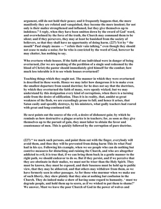argument, still do not hold their peace; and it frequently happens that, the more
manifestly they are refuted and vanquished, they become the more insolent; for not
only is their malice strengthened and inflamed, but they give themselves up to
indolence.” I reply, when they have been smitten down by the sword of God’ word,
and overwhelmed by the force of the truth, the Church may command them to be
silent; and if they persevere, they may at least be banished from the society of
believers, so that they shall have no opportunity of doing harm. (227) Yet by “ the
mouth” Paul simply means — “ refute their vain talking,” even though they should
not cease to make a noise; for he who is convicted by the word of God, however he
may chatter, has nothing to say.
Who overturn whole houses. If the faith of one individual were in danger of being
overturned, (for we are speaking of the perdition of a single soul redeemed by the
blood of Christ) the pastor should immediately gird himself for the combat; how
much less tolerable is it to see whole houses overturned?
Teaching things which they ought not. The manner in which they were overturned
is described in these words. Hence we may infer how dangerous it is to make even
the smallest departure from sound doctrine; for he does not say that the doctrines,
by which they overturned the faith of many, were openly wicked; but we may
understand by this designation every kind of corruptions, when there is a turning
aside from the desire of edification. Thus it is in reality, that, amidst so great
weakness of the flesh, we are exceedingly prone to fall; and hence it arises, that
Satan easily and speedily destroys, by his ministers, what godly teachers had reared
with great and long-continued toil.
He next points out the source of the evil, a desire of dishonest gain; by which he
reminds us how destructive a plague avarice is in teachers; for, as soon as they give
themselves up to the pursuit of gain, they must labor to obtain the favor and
countenance of men. This is quickly followed by the corruption of pure doctrine.
(227) “ we mark such persons, and point them out with the finger, everybody will
avoid them, and thus they will be prevented from doing harm This its what Paul
had in his eye. Following his example, when we see people who can do nothing but
contrive measures for disturbing and ruining the Church, and who are altogether
addicted to evil, it is true that, if we can bring them back in a gentle manner to the
right path, we should endeavor to do so. But if they persist, and if we perceive that
they are obstinate in their malice, we must not be wiser than the Holy Spirit. They
must be known, they must be exposed, and their baseness must be held up to public
view, that they may be abhorred, and that others may withdraw from them, as we
have formerly seen in other passages. As for those who murmur when we make use
of such liberty, they shew plainly that they aim at nothing but confusion in the
Church. They do indeed make a show of having some regard to humanity. ‘ must we
degrade people, and hold them up to scorn, as if we wished to put them to shame?’
We answer, Must we leave the poor Church of God in the power of wolves and
 
