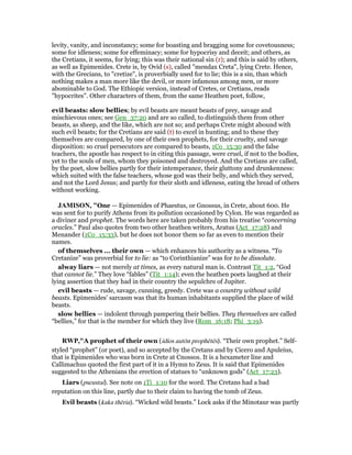 levity, vanity, and inconstancy; some for boasting and bragging some for covetousness;
some for idleness; some for effeminacy; some for hypocrisy and deceit; and others, as
the Cretians, it seems, for lying; this was their national sin (r); and this is said by others,
as well as Epimenides. Crete is, by Ovid (s), called "mendax Creta", lying Crete. Hence,
with the Grecians, to "cretize", is proverbially used for to lie; this is a sin, than which
nothing makes a man more like the devil, or more infamous among men, or more
abominable to God. The Ethiopic version, instead of Cretes, or Cretians, reads
"hypocrites". Other characters of them, from the same Heathen poet, follow,
evil beasts: slow bellies; by evil beasts are meant beasts of prey, savage and
mischievous ones; see Gen_37:20 and are so called, to distinguish them from other
beasts, as sheep, and the like, which are not so; and perhaps Crete might abound with
such evil beasts; for the Cretians are said (t) to excel in hunting; and to these they
themselves are compared, by one of their own prophets, for their cruelty, and savage
disposition: so cruel persecutors are compared to beasts, 1Co_15:30 and the false
teachers, the apostle has respect to in citing this passage, were cruel, if not to the bodies,
yet to the souls of men, whom they poisoned and destroyed. And the Cretians are called,
by the poet, slow bellies partly for their intemperance, their gluttony and drunkenness:
which suited with the false teachers, whose god was their belly, and which they served,
and not the Lord Jesus; and partly for their sloth and idleness, eating the bread of others
without working.
JAMISO , "One — Epimenides of Phaestus, or Gnossus, in Crete, about 600. He
was sent for to purify Athens from its pollution occasioned by Cylon. He was regarded as
a diviner and prophet. The words here are taken probably from his treatise “concerning
oracles.” Paul also quotes from two other heathen writers, Aratus (Act_17:28) and
Menander (1Co_15:33), but he does not honor them so far as even to mention their
names.
of themselves ... their own — which enhances his authority as a witness. “To
Cretanize” was proverbial for to lie: as “to Corinthianize” was for to be dissolute.
alway liars — not merely at times, as every natural man is. Contrast Tit_1:2, “God
that cannot lie.” They love “fables” (Tit_1:14); even the heathen poets laughed at their
lying assertion that they had in their country the sepulchre of Jupiter.
evil beasts — rude, savage, cunning, greedy. Crete was a country without wild
beasts. Epimenides’ sarcasm was that its human inhabitants supplied the place of wild
beasts.
slow bellies — indolent through pampering their bellies. They themselves are called
“bellies,” for that is the member for which they live (Rom_16:18; Phi_3:19).
RWP,"A prophet of their own (idios autōn prophētēs). “Their own prophet.” Self-
styled “prophet” (or poet), and so accepted by the Cretans and by Cicero and Apuleius,
that is Epimenides who was born in Crete at Cnossos. It is a hexameter line and
Callimachus quoted the first part of it in a Hymn to Zeus. It is said that Epimenides
suggested to the Athenians the erection of statues to “unknown gods” (Act_17:23).
Liars (pseustai). See note on 1Ti_1:10 for the word. The Cretans had a bad
reputation on this line, partly due to their claim to having the tomb of Zeus.
Evil beasts (kaka thēria). “Wicked wild beasts.” Lock asks if the Minotaur was partly
 