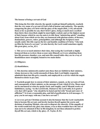The honour of being a servant of God
This being the first title whereby the apostle would get himself authority, teacheth
that the very name of a servant of God is full of honour and authority. The apostle,
comparing the glory of Christ with the glory of the angels (Heb_1:14), advanceth
them as far as possibly he can, that Christ’s glory, being so much more excellent
than theirs there described, might be most highly exalted; and yet the highest ascent
of their honour which he can rise unto is to title them “ministering spirits” standing
about God, from which service they are honoured with glorious names, of thrones,
dominations, powers, rulers, principalities; and although the Scriptures most
usually under this title express the low and humble condition of Christ, “who took
on Him the form of a servant,” yet also thereby the Lord would sometimes signify
His great glory, as Isa_42:1.
1. This serves to teach ministers their duty, that seeing the Lord hath so highly
honoured them as to draw them so near unto Himself, as it were admitting them
into His presence chamber--yea, and unto His council table--they are in a way of
thankfulness more straightly bound to two main duties
(1) Diligence;
(2) thankfulness.
2. This doctrine ministereth comfort unto those that are faithful in their ministry,
whom, howsoever the world esteemeth of them, their Lord highly respecteth,
admitteth them into His privy councils, and employeth in a service which the angels
themselves desire to pry into.
3. Teacheth people how to esteem of their ministers, namely, as the servants of God,
and consequently of their ministry as the message of God, which if it be, Moses must
not be murmured at when he speaks freely and roughly; and if Micaiah resolve of
faithfulness, saying, “As the Lord liveth, whatsoever the Lord saith, be it good or
evil, that will I speak,” why should he be hated and fed with “bread and water of
affliction”? Is it not a reasonable plea, and full of pacification in civil messages--“I
pray you be not angry with me; I am but a servant”?
4. Let every private Christian account it also his honour that the Lord vouchsafeth
him to become His servant; and hereby harden thyself against the scorns and
derisions of mocking Michals, who seek to disgrace thy sincerity. If the ungodly of
the world would turn thy glory into shame, even as thou wouldest have the Son of
man not to be ashamed of thee in His kingdom, be not thou ashamed to profess
thyself His servant, which is thy glory. (T. Taylor, D. D.)
 