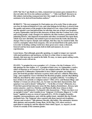 (229) “Qu’ lise l’ que Basile en a faite, remonstrant aux jeunes gens comment ils se
doyvent aider des livres des autheurs profanes.” — “ him read Basil’ discourse on
this subject, instructing young persons how they ought to avail themselves of the
assistance to be derived from heathen authors.”
BURKITT, "The next argument St. Paul makes use of to excite Titus to take great
care how he behaved himself at Crete, and what bishops he left there, is drawn from
the quality and nature of the people in that island of Crete, where God's providence
and the apostle's care had placed him: he tells him, that one of their own prophets,
or poets, Epimenides, had given this character of them, that the Cretians were a lazy
and a lying people, ready enough to be misled by the false teachers, particularly the
judaizing doctors, who imposed circumcision and other ceremonial rites upon them,
which were now old fables, but tended to pervert men from the truth; therefore he
charges Titus to reprove sharply and cuttingly, that they may be sound in faith. The
word is a metaphor taken from surgeons, who cut out dead flesh to the quick, but it
is in order to healing; cutting words have done great cures: many a diseased,
festered soul has been made sound, both in faith and manners, by severe
reprehension.
Learn hence, That although, generally speaking, we ought to temper our reproofs
with much gentleness and meekness, yet there is a time when we must reprove
sharply, that men may be sound in the faith. We may, we must, speak cutting words,
when kind words will not do.
PULPIT, "A prophet for even a prophet, A.V.; Cretan, s for the Cretinous, A.V.;
idle gluttons for slow bellies, A.V. A prophet of their own; viz. Epimenides, a native
either of Phaestus or of Cnossus in Crete, the original author of this line, which is
also quoted by Callimachus. Epimenides is here called a prophet, not simply as a
poet, but from his peculiar character as priest, bard, and seer; called by Plato θεῖος
ἀνήρ , and coupled by Cicero with Bacis the Bceotian prophet, and the sibyl (Bishop
Ellicott); described by other ancient writers as a prophet (Alford); "everything we
hear of him is of a priestly or religious nature" ('Dict. of Gr. and Romans Biogr. and
Mythol.'). Cretans are always liars, etc. So truly was this their characteristic, that
κρητίζειν was used to denote" telling lies"—"to lie like a Cretan" (Plutarch, etc.).
From their general bad character arose the line, Κρῆτες Καππάδοκοι , Κίλικες τρία
κάππα κάκιστα ; and Livy, Polybius, and Plutarch alike hear witness to their
covetousness and dishonesty: Τις Κρητῶν οἴδε δικαιοσύνην ; "When was there ever
an upright Cretan?" asks Leonides in an ' Epigram'. Evil beasts. Θήριον is "a wild
beast;" applied to men as a term of reproach (1Co_15:32), it implies brutality,
stupidity, unreasonableness, and, with the epithet κακά , mischief, like the French
mechante bete. The 'Epigram' above quoted calls them ληισταὶ καὶ ἁλιφθόροι ,
"pirates and wreckers." Idle gluttons; literally, idle bellies. The substantive denotes
their gluttony and sensuality (comp. Rom_16:18; Php_3:19, where κοιλία is
equivalent to γαστήρ £), and the adjective their sloth ( ἀργαί , i.e. ἀεργαί ); in old
Greek it is usually of the common gender.
 