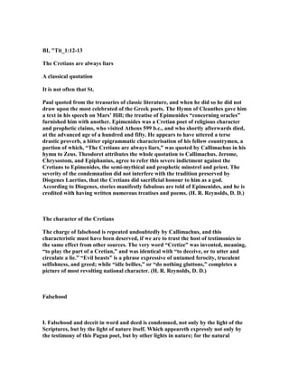 BI, "Tit_1:12-13
The Cretians are always liars
A classical quotation
It is not often that St.
Paul quoted from the treasuries of classic literature, and when he did so he did not
draw upon the most celebrated of the Greek poets. The Hymn of Cleanthes gave him
a text in his speech on Mars’ Hill; the treatise of Epimenides “concerning oracles”
furnished him with another. Epimenides was a Cretian poet of religious character
and prophetic claims, who visited Athens 599 b.c., and who shortly afterwards died,
at the advanced age of a hundred and fifty. He appears to have uttered a terse
drastic proverb, a bitter epigrammatic characterisation of his fellow countrymen, a
portion of which, “The Cretians are always liars,” was quoted by Callimachus in his
hymn to Zeus. Theodoret attributes the whole quotation to Callimachus. Jerome,
Chrysostom, and Epiphanius, agree to refer this severe indictment against the
Cretians to Epimenides, the semi-mythical and prophetic minstrel and priest. The
severity of the condemnation did not interfere with the tradition preserved by
Diogenes Laertius, that the Cretians did sacrificial honour to him as a god.
According to Diogenes, stories manifestly fabulous are told of Epimenides, and he is
credited with having written numerous treatises and poems. (H. R. Reynolds, D. D.)
The character of the Cretians
The charge of falsehood is repeated undoubtedly by Callimachus, and this
characteristic must have been deserved, if we are to trust the host of testimonies to
the same effect from other sources. The very word “Cretize” was invented, meaning,
“to play the part of a Cretian,” and was identical with “to deceive, or to utter and
circulate a lie.” “Evil beasts” is a phrase expressive of untamed ferocity, truculent
selfishness, and greed; while “idle bellies,” or “do nothing gluttons,” completes a
picture of most revolting national character. (H. R. Reynolds, D. D.)
Falsehood
I. Falsehood and deceit in word and deed is condemned, not only by the light of the
Scriptures, but by the light of nature itself. Which appeareth expressly not only by
the testimony of this Pagan poet, but by other lights in nature; for the natural
 