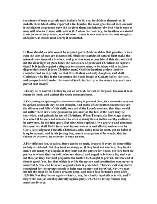 conscience of man accuseth and checketh for it; yea, in children themselves, it
maketh them blush at the report of a lie. Besides, the most graceless of men account
it the highest disgrace to have the lie given them, the infamy of which vice is such as
none will take to it, none will confess it. And on the contrary, the heathen so extolled
truth, in word, in practice, as of all other virtues it was said to be the only daughter
of Jupiter, as whom most nearly it resembled.
II. How should we who would be reputed god’s children abhor that practice, which
even the sons of men are ashamed of? Shall the sparkles of natural light make the
natural conscience of a heathen, and graceless man accuse him of this sin; and shall
not the clear light of grace force the conscience of professed Christians to reprove
them? Is it justly reputed a disgrace to common men, to be taken with a lie, how
disgraceful should it be to Christian men? Shall the heathen profess truth to
resemble God so expressly, as that it is His dear and only daughter, and shall
Christians who find in the Scriptures the whole image of God, styled by the title,
and comprehended under the name of truth, in their practice scarce express it as a
part of that image?
1. Every lie is hurtful whether in jest or earnest, for evil or for good, because it is an
enemy to truth, and against the ninth commandment.
2. For jesting or sporting lies, the threatening is general (Psa_5:6), untruths may not
be spoken although they be not thought. And many of the heathen themselves saw
the silliness and folly of this shift; we read of the Lacedemonians, that they would
not suffer their laws to be gainsaid in jest, and yet the law of the Lord may be
controlled, and gainsaid in jest of Christians. When Thespis, the first stage player,
was asked if he were not ashamed to utter so many lies in such a worthy audience,
he answered, he did it in sport. But wise Solon replied, If we approve and commend
this sport we shall find it in earnest in our contracts and affairs; and even so by
God’s just judgment it befalls Christians, who, using to lie in sport, got an habit of
lying in earnest, and by his jesting lies, raiseth a suspicion of his words, that he
cannot be believed, be he never in such earnest.
3. For officious lies, so called, there can be no such, because in every lie some office
or duty is violated. But they hurt no man; yes, if they hurt not another, they hurt a
man’s self many ways; again, if they hurt not the parties for whom, yet they hurt the
parties to whom they are told, who are abused, and urged to believe a lie, and were
not this, yet they hurt and prejudice the truth which ought to prevail. But the end of
them is good, Yea, but that which is evil in the nature and constitution may never be
admitted, let the end be never so good which is pretended. The least evil may not be
committed for the greatest good; to help man we may not hurt God. ay, we may
not tell the least lie for God’s greatest glory, and much less for man’s good (Job_
13:9-10). But they be not against charity. Yes, for charity rejoiceth in truth, and if
they were not, yet are they directly against piety, which two loving friends may
admit no divorce.
 
