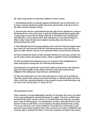 III. And to help ourselves in this duty meditate on these reasons.
1. All falsehood and lies are directly against God Himself, who is truth itself; so as
by them a man becometh most unlike unto God, and most like to the devil, who is
the father and first founder of them.
2. That therefore the liar casteth himself into the gulf of God’s displeasure, seeing as
He hateth all the works of the devil, so hath He testified special hatred against this.
A lying tongue is one of the six things which the Lord hateth, and is abomination
unto Him (Pro_12:22), and therefore doth with them as we do with the things we
abhor; either removeth them out of sight by barring them out of heaven, or
destroyeth them (Psa_5:6).
3. That although that be the greatest plague to have the face of God set against them
here, and to be cast from out of His face and blessed presence of joy hereafter, yet
there are other inferior evils not to be contemned which wait at the heels of this sin.
(1) That it maketh the sinners of this suit justly hateful even unto men, as those who
are the main enemies unto human society, which is upheld by truth and faithfulness.
(2) Such deceitful and fraudulent persons are occasions of the multiplication of
oaths and perjuries among men, for which the land mourneth.
(3) In themselves it argueth the want of God’s Spirit in their hearts, who, being the
Spirit of truth and light, cannot abide to dwell in a heart that is pleased and
delighted with nothing more than darkness and falsehood.
(4) They lose justly their own voice and credit, and are worthy not to be believed
when they speak truth; and men must deal with them as with their father the devil,
whose works they accustom themselves unto, suspect even the truth from them, and
not receive any as from them. (T. Taylor, D. D.)
The punishment of liars
When Aristotle, a Grecian philosopher and tutor of Alexander the Great, was asked
what a man could gain by uttering falsehoods, he replied, “ ot to be credited when
he shall tell the truth.” On the contrary, it is related that when Petrarch, an Italian
poet, a man of strict integrity, was summoned as a witness, and offered in the usual
manner to take an oath before a court of justice, the judge closed the book, saying,
“As to you, Petrarch, your word is sufficient.” From the story of Petrarch we may
learn how great respect is paid to those whose character for truth is established; and
from the reply of Aristotle the folly as well as the wickedness of lying. In the country
 