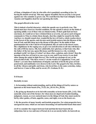 of Siam, a kingdom of Asia, he who tells a lie is punished, according to law, by
having his mouth sewed up. This may appear dreadful; but no severity is too great
against one who commits so great a sin. We read likewise that God Almighty struck
Ananias and Sapphira dead for not speaking the truth.
The gospel offered to the worst
This is indeed a fearful character, which the apostle says is perfectly true. The
island must have been in a fearful condition, for the apostle is always in the habit of
speaking mildly even of those who are blameworthy. If their guilt had not been
enormous, he would never have rebuked them so severely, nor given such stringent
commands to Titus to rebuke them sharply, that they might be sound in the faith;
And here we should remark how wonderful the love of God is, which reaches down
to the lowest of the species, and elevates such brutish natures into the likeness of the
Son of God, and lifts them up to the throne of His glory! In the midst of that
pandemonian isle is the Church of God planted, like an oasis in the desert waste,
like a lighthouse in the raging seas, to give rest and direction to all who will listen to
the calls of Divine mercy. Oh, how admirable, how glorious, is that God, who, like
the father of the lost son, opens His house and His bosom to a vile, wretched,
prodigal world! Art thou a Cretian? art thou a liar, a glutton, and a brute? then the
message of the love of God is to you--even to you; and if you receive it you shall
shine among the saints in light forever! The world says perhaps of you, as the
proverb did of old, “The three worst C’s in the world are Cappadocia, Crete, and
Cilicia”; yet unto these habitations of iniquity and dens of devils the grace of God
penetrated, and multitudes were drawn to the Lord. The gospel is for thee, brother,
in all thy vileness and guilt; and Jesus, who loved thee, is the same yesterday, today,
and forever. Come to Him, and be saved. (W. Graham, D. D.)
Evil beasts
Bestiality in men
1. In becoming without understanding, and in all the things of God by nature as
ignorant as the brute beasts (Psa_73:22; Jer_10:14; Pro_20:24).
2. By giving up themselves to be led with sensuality as brute beasts (2Pe_2:12). This
naturally arises out of the former; for when men are deprived of understanding,
judgment, reason, as every natural man is in the things of God, they must needs be
led by other guides, of lusts, appetite, sense, and sight, even as the beasts are.
3. By the practice of many beastly and brutish properties. For what properties have
unregenerate men, which are not more beseeming evil and hurtful beasts than men?
(1) If we consider the respect between God and him his heart knoweth no
subjection; but as was said once of Israel, he is as an unruly heifer, he knoweth no
 