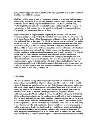 yoke, acknowledgeth no master, lifteth up his heel against his feeder, and careth not
for the owner of his fat pasture.
(2) If we consider natural men in themselves, no beast is so unclean and foul as they
whose filthy hearts are fit for nothing, but to be stinking cages and dens for filthy
birds and beasts, wholly bespotted as the leopards (Jer_13:23), swinish men,
wallowing in the dirt and mire of sinful pleasures, and revolting from every good
way as dogs to their vomits; for so the apostle termed such Jews as revolted from
Christianity to circumcision, beware of dogs.
(3) Consider them in respect of their neighbour, no evil beast is so cruel and
venomous as they; in regard of the former the Scriptures ascribe the property of the
devil himself unto them, calling them ramping and roaring lions, such as David and
Christ Himself had to do withal (Psa_22:13) such a one was ero whom Paul had to
do withal (2Ti_4:17). And for their savageness and greediness they are called dogs
and wolves (Zep_3:3). And for subtlety and craft to hurt they are termed foxes
(Luk_13:32). In regard of the latter, namely, their poison and venom, Christ calleth
them serpents and generation of vipers; their tongues are like stings, sharpened
against good men, and the poison of adders and asps is under their lips (Psa_140:3),
hence doth the Lord threaten most cruel and inevitable enemies under such
speeches (Jer_8:17). Whereby he would describe and signify the implacable and
virulent malice and rage of the Chaldeans. ow man being above all other born a
sociable creature, and to live in society with God and men in the family, Church,
and commonwealth, hath by his hostility against God, and enmity against man, after
a sort put off the nature of man, and by such degenerating of good right hath lost
even the name of man also. (T. Taylor, D. D.)
Like a beast
We have a common saying when we see ourselves overseen or overtaken in any
temporal and outward thing, Oh, what a beast was I! but well were it if we would
seriously thus accuse ourselves when we have failed in our godly course, and to say,
Oh, what a beast was I to leave the direction of the Word; and suffer myself to be
led by my appetite, or by the lust of my heart, or the sight of mine eyes to this or
that sin? Alas, that I to whom God hath given reason, judgment, election,
deliberation, yea, His Word and Spirit, should live all this while as one destitute of
all these. I understand not what the good and acceptable will of God is, but am yet
like the horse and mule without understanding. I have stepped my ears st the Word
like the deaf adder, and have refused the things of my peace; I have barked against
God and godliness; I have wallowed in my uncleanness like a swine in his own filth;
I have been unmerciful and cruel as any lion or wolf; I have spared no prey, and as
subtle as any fox to deceive my brethren. I have spit Out my venom both to the face
and behind the backs of my neighbours, and especially against the household of
faith, the professors of religion. Oh, what a beast was I in all this! But now seeing
my understanding is restored unto me again, I will never hereafter carry myself but
 